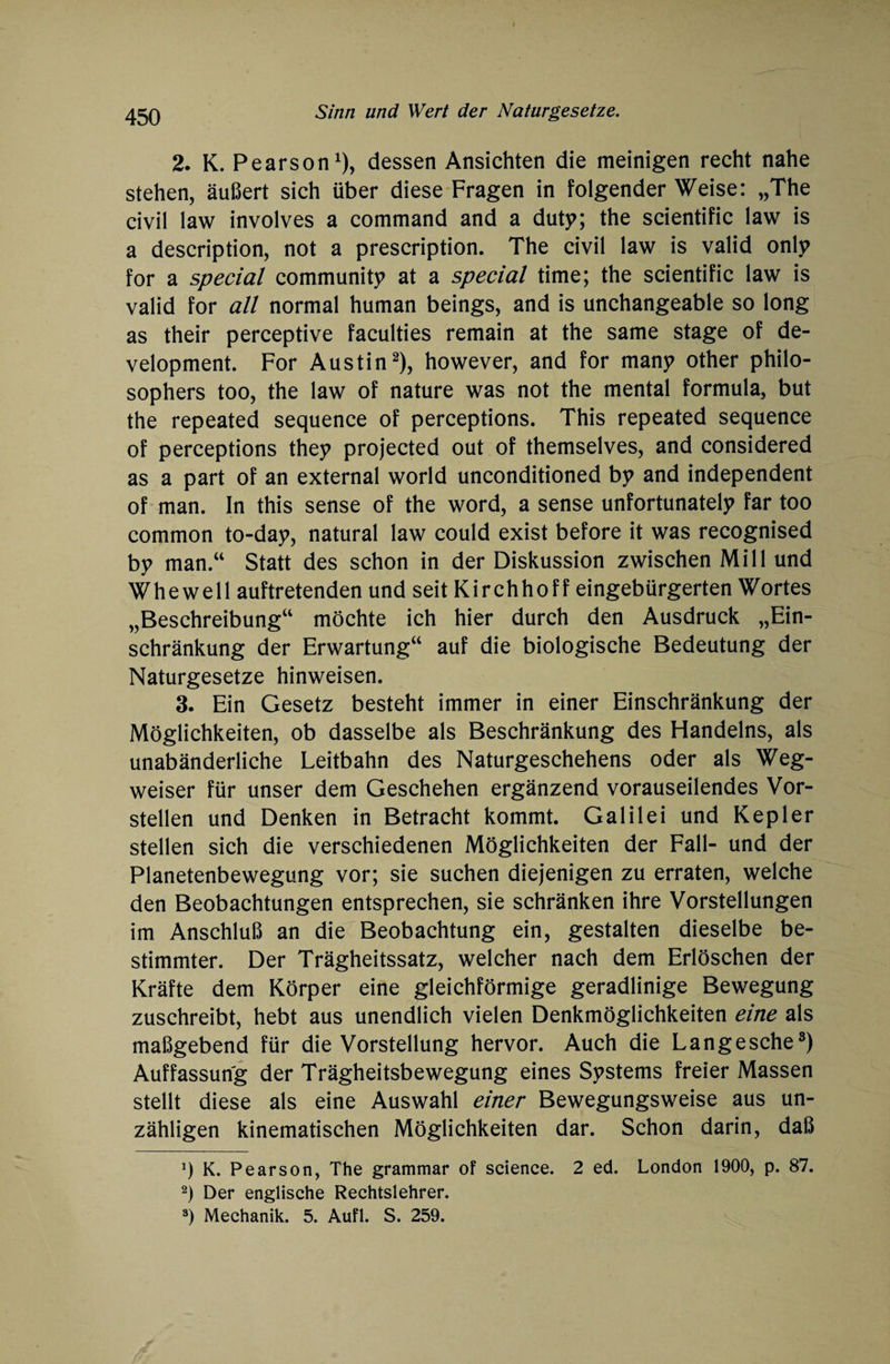 2. K. Pearson1), dessen Ansichten die meinigen recht nahe stehen, äußert sich über diese Fragen in folgender Weise: „The civil law involves a command and a duty; the scientific law is a description, not a prescription. The civil law is valid only for a special community at a special time; the scientific law is valid for all normal human beings, and is unchangeable so long as their perceptive faculties remain at the same stage of de¬ velopment. For Austin2), however, and for many other philo- sophers too, the law of nature was not the mental formula, but the repeated sequence of perceptions. This repeated sequence of perceptions they projected out of themselves, and considered as a part of an external world unconditioned by and independent of man. In this sense of the word, a sense unfortunately far too common to-day, natural law could exist before it was recognised by man.“ Statt des schon in der Diskussion zwischen Mi 11 und Whewell auftretenden und seit Kirchhoff eingebürgerten Wortes „Beschreibung“ möchte ich hier durch den Ausdruck „Ein¬ schränkung der Erwartung“ auf die biologische Bedeutung der Naturgesetze hinweisen. 3. Ein Gesetz besteht immer in einer Einschränkung der Möglichkeiten, ob dasselbe als Beschränkung des Handelns, als unabänderliche Leitbahn des Naturgeschehens oder als Weg¬ weiser für unser dem Geschehen ergänzend vorauseilendes Vor¬ stellen und Denken in Betracht kommt. Galilei und Kepler stellen sich die verschiedenen Möglichkeiten der Fall- und der Planetenbewegung vor; sie suchen diejenigen zu erraten, welche den Beobachtungen entsprechen, sie schränken ihre Vorstellungen im Anschluß an die Beobachtung ein, gestalten dieselbe be¬ stimmter. Der Trägheitssatz, welcher nach dem Erlöschen der Kräfte dem Körper eine gleichförmige geradlinige Bewegung zuschreibt, hebt aus unendlich vielen Denkmöglichkeiten eine als maßgebend für die Vorstellung hervor. Auch die Langesche3) Auffassung der Trägheitsbewegung eines Systems freier Massen stellt diese als eine Auswahl einer Bewegungsweise aus un¬ zähligen kinematischen Möglichkeiten dar. Schon darin, daß J) K. Pearson, The grammar of Science. 2 ed. London 1900, p. 87. 2) Der englische Rechtslehrer. 3) Mechanik. 5. Aufl. S. 259.