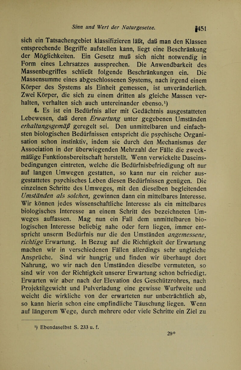 |451 sich ein Tatsachengebiet klassifizieren läßt, daß man den Klassen entsprechende Begriffe aufstellen kann, liegt eine Beschränkung der Möglichkeiten. Ein Gesetz muß sich nicht notwendig in Form eines Lehrsatzes aussprechen. Die Anwendbarkeit des Massenbegriffes schließt folgende Beschränkungen ein. Die Massensumme eines abgeschlossenen Systems, nach irgend einem Körper des Systems als Einheit gemessen, ist unveränderlich. Zwei Körper, die sich zu einem dritten als gleiche Massen ver¬ halten, verhalten sich auch untereinander ebenso.1) 4. Es ist ein Bedürfnis aller mit Gedächtnis ausgestatteten Lebewesen, daß deren Erwartung unter gegebenen Umständen erhaltangsgemäß geregelt sei. Den unmittelbaren und einfach¬ sten biologischen Bedürfnissen entspricht die psychische Organi¬ sation schon instinktiv, indem sie durch den Mechanismus der Association in der überwiegenden Mehrzahl der Fälle die zweck¬ mäßige Funktionsbereitschaft herstellt. Wenn verwickelte Daseins¬ bedingungen eintreten, welche die Bedürfnisbefriedigung oft nur auf langen Umwegen gestatten, so kann nur ein reicher aus¬ gestattetes psychisches Leben diesen Bedürfnissen genügen. Die einzelnen Schritte des Umweges, mit den dieselben begleitenden Umständen als solchen, gewinnen dann ein mittelbares Interesse. Wir können jedes wissenschaftliche Interesse als ein mittelbares biologisches Interesse an einem Schritt des bezeichneten Um¬ weges auffassen. Mag nun ein Fall dem unmittelbaren bio¬ logischen Interesse beliebig nahe oder fern liegen, immer ent¬ spricht unserm Bedürfnis nur die den Umständen angemessene, richtige Erwartung. In Bezug auf die Richtigkeit der Erwartung machen wir in verschiedenen Fällen allerdings sehr ungleiche Ansprüche. Sind wir hungrig und finden wir überhaupt dort Nahrung, wo wir nach den Umständen dieselbe vermuteten, so sind wir von der Richtigkeit unserer Erwartung schon befriedigt. Erwarten wir aber nach der Elevation des Geschützrohres, nach Projektilgewicht und Pulverladung eine gewisse Wurfweite und weicht die wirkliche von der erwarteten nur unbeträchtlich ab, so kann hierin schon eine empfindliche Täuschung liegen. Wenn auf längerem Wege, durch mehrere oder viele Schritte ein Ziel zu *) Ebendaselbst S. 233 u. f. 29*