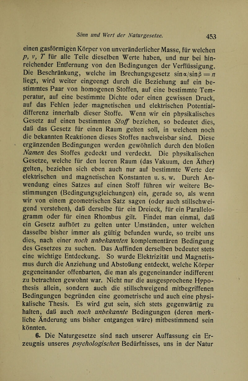 einen gasförmigen Körper von unveränderlicher Masse, für welchen P) vy T für alle Teile dieselben Werte haben, und nur bei hin¬ reichender Entfernung von den Bedingungen der Verflüssigung. Die Beschränkung, welche im Brechungsgesetz sina/sinß = /z liegt, wird weiter eingeengt durch die Beziehung auf ein be¬ stimmtes Paar von homogenen Stoffen, auf eine bestimmte Tem¬ peratur, auf eine bestimmte Dichte oder einen gewissen Druck, auf das Fehlen jeder magnetischen und elektrischen Potential¬ differenz innerhalb dieser Stoffe. Wenn wir ein physikalisches Gesetz auf einen bestimmten Stoff beziehen, so bedeutet dies, daß das Gesetz für einen Raum gelten soll, in welchem noch die bekannten Reaktionen dieses Stoffes nachweisbar sind. Diese ergänzenden Bedingungen werden gewöhnlich durch den bloßen Namen des Stoffes gedeckt und verdeckt. Die physikalischen Gesetze, welche für den leeren Raum (das Vakuum, den Äther) gelten, beziehen sich eben auch nur auf bestimmte Werte der elektrischen und magnetischen Konstanten u. s. w. Durch An¬ wendung eines Satzes auf einen Stoff führen wir weitere Be¬ stimmungen (Bedingungsgleichungen) ein, gerade so, als wenn wir von einem geometrischen Satz sagen (oder auch stillschwei¬ gend verstehen), daß derselbe für ein Dreieck, für ein Parallelo¬ gramm oder für einen Rhombus gilt. Findet man einmal, daß ein Gesetz aufhört zu gelten unter Umständen, unter welchen dasselbe bisher immer als gültig befunden wurde, so treibt uns dies, nach einer noch unbekannten komplementären Bedingung des Gesetzes zu suchen. Das Auffinden derselben bedeutet stets eine wichtige Entdeckung. So wurde Elektrizität und Magnetis¬ mus durch die Anziehung und Abstoßung entdeckt, welche Körper gegeneinander offenbarten, die man als gegeneinander indifferent zu betrachten gewohnt war. Nicht nur die ausgesprochene Hypo¬ thesis allein, sondern auch die stillschweigend mitbegriffenen Bedingungen begründen eine geometrische und auch eine physi¬ kalische Thesis. Es wird gut sein, sich stets gegenwärtig zu halten, daß auch noch unbekannte Bedingungen (deren merk¬ liche Änderung uns bisher entgangen wäre) mitbestimmend sein könnten. 6. Die Naturgesetze sind nach unserer Auffassung ein Er¬ zeugnis unseres psychologischen Bedürfnisses, uns in der Natur