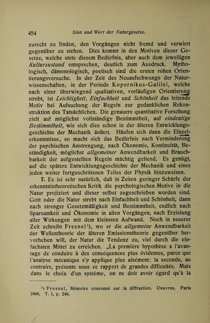 zurecht zu finden, den Vorgängen nicht fremd und verwirrt gegenüber zu stehen. Dies kommt in den Motiven dieser Ge¬ setze, welche stets diesem Bedürfnis, aber auch dem jeweiligen Kulturzustand entsprechen, deutlich zum Ausdruck. Mytho¬ logisch, dämonologisch, poetisch sind die ersten rohen Orien¬ tierungsversuche. In der Zeit des Neuaufschwungs der Natur¬ wissenschaften, in der Periode Kopernikus-Galilei, welche nach einer überwiegend qualitativen, vorläufigen Orientierung strebt, ist Leichtigkeit, Einfachheit und Schönheit das leitende Motiv bei Aufsuchung der Regeln zur gedanklichen Rekon¬ struktion des Tatsächlichen. Die genauere quantitative Forschung zielt auf möglichst vollständige Bestimmtheit, auf eindeutige Bestimmtheit, wie sich dies schon in der älteren Entwicklungs¬ geschichte der Mechanik äußert. Häufen sich dann die Einzel- erkenntnisse, so macht sich das Bedürfnis nach Verminderung der psychischen Anstrengung, nach Ökonomie, Kontinuität, Be¬ ständigkeit, möglichst allgemeiner Anwendbarkeit und Brauch¬ barkeit der aufgestellten Regeln mächtig geltend. Es genügt, auf die spätere Entwicklungsgeschichte der Mechanik und eines jeden weiter fortgeschrittenen Teiles der Physik hinzuweisen. 7. Es ist sehr natürlich, daß in Zeiten geringer Schärfe der erkenntnistheoretischen Kritik die psychologischen Motive in die Natur projiziert und dieser selbst zugeschrieben worden sind. Gott oder die Natur strebt nach Einfachheit und Schönheit, dann nach strenger Gesetzmäßigkeit und Bestimmtheit, endlich nach Sparsamkeit und Ökonomie in allen Vorgängen, nach Erzielung aller Wirkungen mit dem kleinsten Aufwand. Noch in neuerer Zeit schreibt Fresnel1), wo er die allgemeine Anwendbarkeit der Wellentheorie der älteren Emissionstheorie gegenüber her¬ vorheben will, der Natur die Tendenz zu, viel durch die ein¬ fachsten Mittel zu erreichen. „La premiere hypothese a l’avan- tage de conduire ä des consequences plus evidentes, parce que Tanalyse mecanique s’y applique plus aisement: la seconde, au contraire, presente sous ce rapport de grandes difficultes. Mais dans le choix d’un Systeme, on ne doit avoir egard qu’ä la q Fresnel, Memoire eouronne sur la diffraction. Oeuvres. Paris 1866. T. I, p. 248.