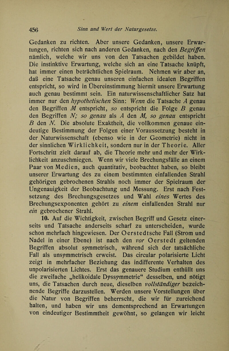 Gedanken zu richten. Aber unsere Gedanken, unsere Erwar¬ tungen, richten sich nach anderen Gedanken, nach den Begriffen nämlich, welche wir uns von den Tatsachen gebildet haben. Die instinktive Erwartung, welche sich an eine Tatsache knüpft, hat immer einen beträchtlichen Spielraum. Nehmen wir aber an, daß eine Tatsache genau unseren einfachen idealen Begriffen entspricht, so wird in Übereinstimmung hiermit unsere Erwartung auch genau bestimmt sein. Ein naturwissenschaftlicher Satz hat immer nur den hypothetischen Sinn: Wenn die Tatsache A genau den Begriffen M entspricht, so entspricht die Folge B genau den Begriffen N; so genau als A den My so genau entspricht B den N. Die absolute Exaktheit, die vollkommen genaue ein¬ deutige Bestimmung der Folgen einer Voraussetzung besteht in der Naturwissenschaft (ebenso wie in der Geometrie) nicht in der sinnlichen Wirklichkeit, sondern nur in der Theorie. Aller Fortschritt zielt darauf ab, die Theorie mehr und mehr der Wirk¬ lichkeit anzuschmiegen. Wenn wir viele Brechungsfälle an einem Paar von Medien, auch quantitativ, beobachtet haben, so bleibt unserer Erwartung des zu einem bestimmten einfallenden Strahl gehörigen gebrochenen Strahls noch immer der Spielraum der Ungenauigkeit der Beobachtung und Messung. Erst nach Fest¬ setzung des Brechungsgesetzes und Wahl eines Wertes des Brechungsexponenten gehört zu einem einfallenden Strahl nur ein gebrochener Strahl. 10. Auf die Wichtigkeit, zwischen Begriff und Gesetz einer¬ seits und Tatsache anderseits scharf zu unterscheiden, wurde schon mehrfach hingewiesen. Der Oerstedtsche Fall (Strom und Nadel in einer Ebene) ist nach den vor O erste dt geltenden Begriffen absolut symmetrisch, während sich der tatsächliche Fall als unsymmetrisch erweist. Das circular polarisierte Licht zeigt in mehrfacher Beziehung das indifferente Verhalten des unpolarisierten Lichtes. Erst das genauere Studium enthüllt uns die zweifache „helikoidale Dyssymmetrie“ desselben, und nötigt uns, die Tatsachen durch neue, dieselben vollständiger bezeich¬ nende Begriffe darzustellen. Werden unsere Vorstellungen über die Natur von Begriffen beherrscht, die wir für zureichend halten, und haben wir uns dementsprechend an Erwartungen von eindeutiger Bestimmtheit gewöhnt, so gelangen wir leicht