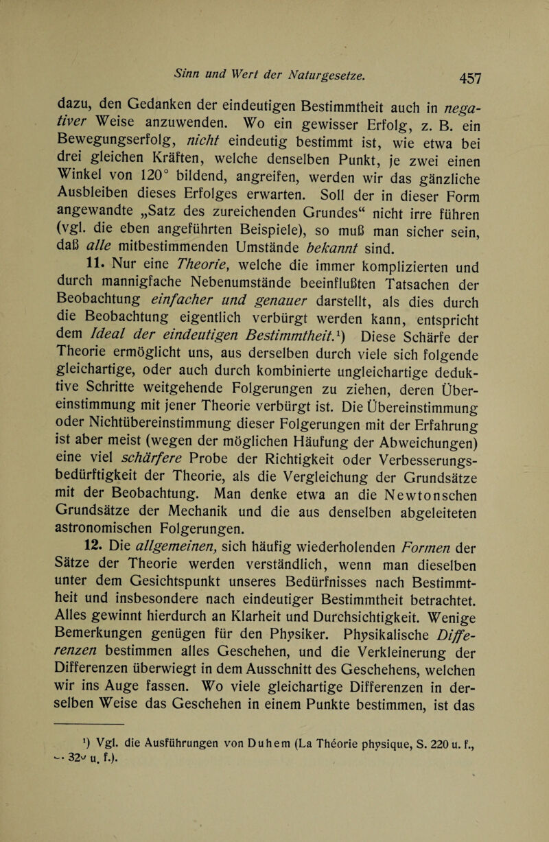 dazu, den Gedanken der eindeutigen Bestimmtheit auch in nega¬ tiver Weise anzuwenden. Wo ein gewisser Erfolg, z. B. ein Bewegungserfolg, nicht eindeutig bestimmt ist, wie etwa bei drei gleichen Kräften, welche denselben Punkt, je zwei einen Winkel von 120° bildend, angreifen, werden wir das gänzliche Ausbleiben dieses Erfolges erwarten. Soll der in dieser Form angewandte „Satz des zureichenden Grundes“ nicht irre führen (vgl. die eben angeführten Beispiele), so muß man sicher sein, daß alle mitbestimmenden Umstände bekannt sind. 11. Nur eine Theorie, welche die immer komplizierten und durch mannigfache Nebenumstände beeinflußten Tatsachen der Beobachtung einfacher und genauer darstellt, als dies durch die Beobachtung eigentlich verbürgt werden kann, entspricht dem Ideal der eindeutigen Bestimmtheitd) Diese Schärfe der Theorie ermöglicht uns, aus derselben durch viele sich folgende gleichartige, oder auch durch kombinierte ungleichartige deduk¬ tive Schritte weitgehende Folgerungen zu ziehen, deren Über¬ einstimmung mit jener Theorie verbürgt ist. Die Übereinstimmung oder Nichtübereinstimmung dieser Folgerungen mit der Erfahrung ist aber meist (wegen der möglichen Häufung der Abweichungen) eine viel schärfere Probe der Richtigkeit oder Verbesserungs¬ bedürftigkeit der Theorie, als die Vergleichung der Grundsätze mit der Beobachtung. Man denke etwa an die Newtonschen Grundsätze der Mechanik und die aus denselben abgeleiteten astronomischen Folgerungen. 12. Die allgemeinen, sich häufig wiederholenden Formen der Sätze der Theorie werden verständlich, wenn man dieselben unter dem Gesichtspunkt unseres Bedürfnisses nach Bestimmt¬ heit und insbesondere nach eindeutiger Bestimmtheit betrachtet. Alles gewinnt hierdurch an Klarheit und Durchsichtigkeit. Wenige Bemerkungen genügen für den Physiker. Physikalische Diffe¬ renzen bestimmen alles Geschehen, und die Verkleinerung der Differenzen überwiegt in dem Ausschnitt des Geschehens, welchen wir ins Auge fassen. Wo viele gleichartige Differenzen in der¬ selben Weise das Geschehen in einem Punkte bestimmen, ist das *) Vgl. die Ausführungen von Duhem (La Theorie phpsique, S. 220 u. f., - 32^ u. f.).