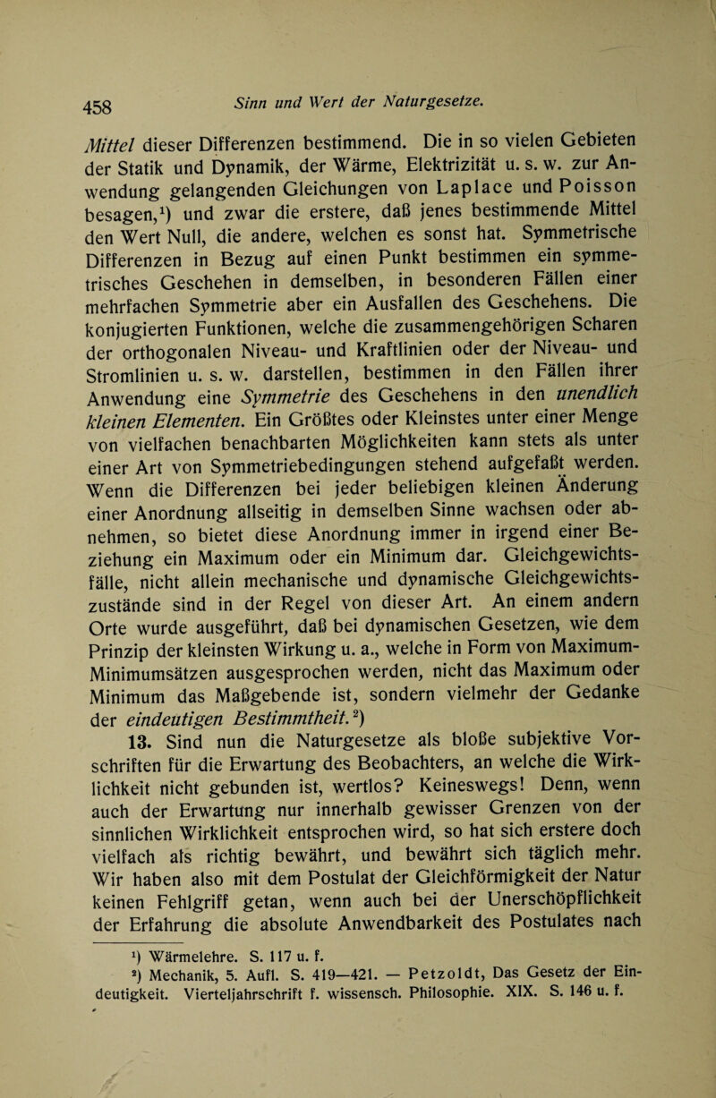 Mittel dieser Differenzen bestimmend. Die in so vielen Gebieten der Statik und Dynamik, der Wärme, Elektrizität u. s. w. zur An¬ wendung gelangenden Gleichungen von Laplace und Poisson besagen,1) und zwar die erstere, daß jenes bestimmende Mittel den Wert Null, die andere, welchen es sonst hat. Symmetrische Differenzen in Bezug auf einen Punkt bestimmen ein symme¬ trisches Geschehen in demselben, in besonderen Fällen einer mehrfachen Symmetrie aber ein Ausfallen des Geschehens. Die konjugierten Funktionen, welche die zusammengehörigen Scharen der orthogonalen Niveau- und Kraftlinien oder der Niveau- und Stromlinien u. s. w. darstellen, bestimmen in den Fällen ihrer Anwendung eine Symmetrie des Geschehens in den unendlich kleinen Elementen. Ein Größtes oder Kleinstes unter einer Menge von vielfachen benachbarten Möglichkeiten kann stets als unter einer Art von Symmetriebedingungen stehend aufgefaßt werden. Wenn die Differenzen bei jeder beliebigen kleinen Änderung einer Anordnung allseitig in demselben Sinne wachsen oder ab¬ nehmen, so bietet diese Anordnung immer in irgend einer Be¬ ziehung ein Maximum oder ein Minimum dar. Gleichgewichts¬ fälle, nicht allein mechanische und dynamische Gleichgewichts¬ zustände sind in der Regel von dieser Art. An einem andern Orte wurde ausgeführt, daß bei dynamischen Gesetzen, wie dem Prinzip der kleinsten Wirkung u. a., welche in Form von Maximum- Minimumsätzen ausgesprochen werden, nicht das Maximum oder Minimum das Maßgebende ist, sondern vielmehr der Gedanke der eindeutigen Bestimmtheit,2) 13. Sind nun die Naturgesetze als bloße subjektive Vor¬ schriften für die Erwartung des Beobachters, an welche die Wirk¬ lichkeit nicht gebunden ist, wertlos? Keineswegs! Denn, wenn auch der Erwartung nur innerhalb gewisser Grenzen von der sinnlichen Wirklichkeit entsprochen wird, so hat sich erstere doch vielfach als richtig bewährt, und bewährt sich täglich mehr. Wir haben also mit dem Postulat der Gleichförmigkeit der Natur keinen Fehlgriff getan, wenn auch bei der Unerschöpflichkeit der Erfahrung die absolute Anwendbarkeit des Postulates nach ') Wärmelehre. S. 117 u. f. 2) Mechanik, 5. Aufl. S. 419—421. — Petzoldt, Das Gesetz der Ein¬ deutigkeit. Vierteljahrschrift f. wissensch, Philosophie. XIX. S. 146 u. f.