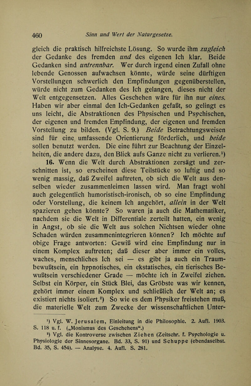 gleich die praktisch hilfreichste Lösung. So wurde ihm zugleich der Gedanke des fremden und des eigenen Ich klar. Beide Gedanken sind untrennbar. Wer durch irgend einen Zufall ohne lebende Genossen aufwachsen könnte, würde seine dürftigen Vorstellungen schwerlich den Empfindungen gegenüberstellen, würde nicht zum Gedanken des Ich gelangen, dieses nicht der Welt entgegensetzen. Alles Geschehen wäre für ihn nur eines. Haben wir aber einmal den Ich-Gedanken gefaßt, so gelingt es uns leicht, die Abstraktionen des Physischen und Psychischen, der eigenen und fremden Empfindung, der eigenen und fremden Vorstellung zu bilden. (Vgl. S. 9.) Beide Betrachtungsweisen sind für eine umfassende Orientierung förderlich, und beide sollen benutzt werden. Die eine führt zur Beachtung der Einzel¬ heiten, die andere dazu, den Blick aufs Ganze nicht zu verlieren.1) 16. Wenn die Welt durch Abstraktionen zersägt und zer¬ schnitten ist, so erscheinen diese Teilstücke so luftig und so wenig massig, daß Zweifel auftreten, ob sich die Welt aus den¬ selben wieder zusammenleimen lassen wird. Man fragt wohl auch gelegentlich humoristisch-ironisch, ob so eine Empfindung oder Vorstellung, die keinem Ich angehört, allein in der Welt spazieren gehen könnte? So waren ja auch die Mathematiker, nachdem sie die Welt in Differentiale zerteilt hatten, ein wenig in Angst, ob sie die Welt aus solchen Nichtsen wieder ohne Schaden würden zusammenintegrieren können? Ich möchte auf obige Frage antworten: Gewiß wird eine Empfindung nur in einem Komplex auftreten; daß dieser aber immer ein volles, waches, menschliches Ich sei — es gibt ja auch ein Traum¬ bewußtsein, ein hypnotisches, ein ekstatisches, ein tierisches Be¬ wußtsein verschiedener Grade — möchte ich in Zweifel ziehen. Selbst ein Körper, ein Stück Blei, das Gröbste was wir kennen, gehört immer einem Komplex und schließlich der Welt an; es existiert nichts isoliert.2) So wie es dem Physiker freistehen muß, die materielle Welt zum Zwecke der wissenschaftlichen Unter- 9 Vgl. W. Jerusalem, Einleitung in die Philosophie. 2. Aufl. 1903. S. 118 u. f. („Monismus des Geschehens“.) 2) Vgl. die Kontroverse zwischen Ziehen (Zeitschr. f. Psychologie u. Physiologie der Sinnesorgane. Bd. 33, S. 91) und Schuppe (ebendaselbst. Bd. 35, S. 454). — Analyse. 4. Aufl. S. 281.