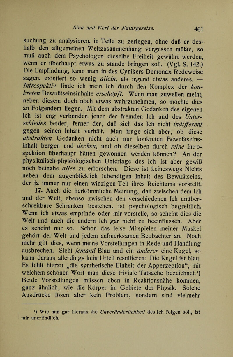 suchung zu analysieren, in Teile zu zerlegen, ohne daß er des¬ halb den allgemeinen Weltzusammenhang vergessen müßte, so muß auch dem Psychologen dieselbe Freiheit gewährt werden, wenn er überhaupt etwas zu stände bringen soll. (Vgl. S. 142.) Die Empfindung, kann man in des Cynikers Demonax Redeweise sagen, existiert so wenig allein, als irgend etwas anderes. — Introspektiv finde ich mein Ich durch den Komplex der kon¬ kreten Bewußtseinsinhalte erschöpft. Wenn man zuweilen meint, neben diesem doch noch etwas wahrzunehmen, so möchte dies an Folgendem liegen. Mit dem abstrakten Gedanken des eigenen Ich ist eng verbunden jener der fremden Ich und des Unter¬ schiedes beider, ferner der, daß sich das Ich nicht indifferent gegen seinen Inhalt verhält. Man frage sich aber, ob diese abstrakten Gedanken nicht auch nur konkreten Bewußtseins¬ inhalt bergen und deckeny und ob dieselben durch reine Intro¬ spektion überhaupt hätten gewonnen werden können? An der physikalisch-physiologischen Unterlage des Ich ist aber gewiß noch beinahe alles zu erforschen. Diese ist keineswegs Nichts neben dem augenblicklich lebendigen Inhalt des Bewußtseins, der ja immer nur einen winzigen Teil ihres Reichtums vorstellt. 17. Auch die herkömmliche Meinung, daß zwischen dem Ich und der Welt, ebenso zwischen den verschiedenen Ich unüber- schreitbare Schranken bestehen, ist psychologisch begreiflich. Wenn ich etwas empfinde oder mir vorstelle, so scheint dies die Welt und auch die andern Ich gar nicht zu beeinflussen. Aber es scheint nur so. Schon das leise Mitspielen meiner Muskel gehört der Welt und jedem aufmerksamen Beobachter an. Noch mehr gilt dies, wenn meine Vorstellungen in Rede und Handlung ausbrechen. Sieht jemand Blau und ein anderer eine Kugel, so kann daraus allerdings kein Urteil resultieren: Die Kugel ist blau. Es fehlt hierzu „die synthetische Einheit der Apperzeption“, mit welchem schönen Wort man diese triviale Tatsache bezeichnet.1) Beide Vorstellungen müssen eben in Reaktionsnähe kommen, ganz ähnlich, wie die Körper im Gebiete der Physik. Solche Ausdrücke lösen aber kein Problem, sondern sind vielmehr *) Wie nun gar hieraus die Unveränderlichkeit des Ich folgen soll, ist mir unerfindlich.