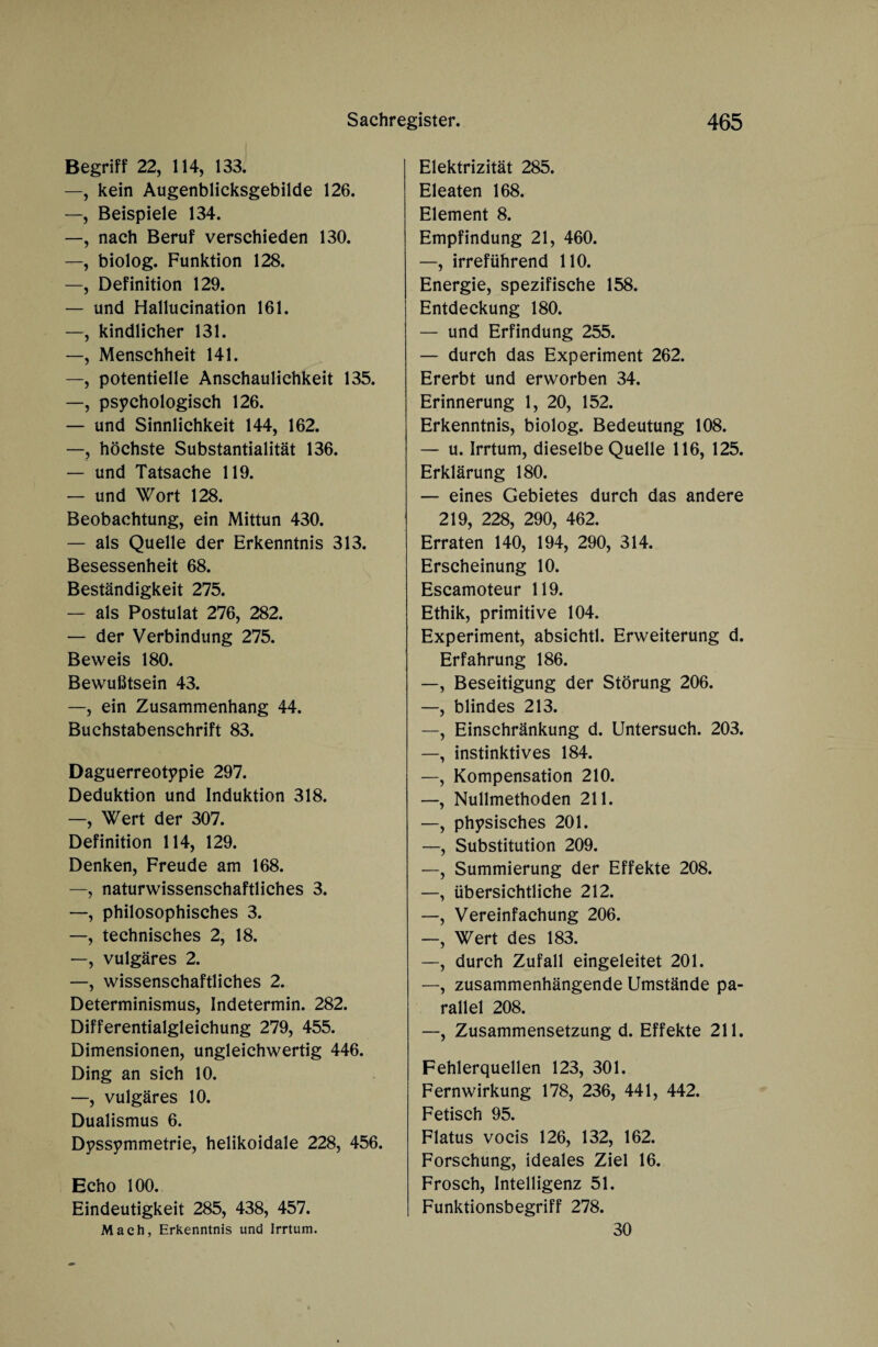 Begriff 22, 114, 133. —, kein Augenblicksgebilde 126. —, Beispiele 134. —, nach Beruf verschieden 130. —, biolog. Funktion 128. —, Definition 129. — und Hallucination 161. —, kindlicher 131. —, Menschheit 141. —, potentielle Anschaulichkeit 135. —, psychologisch 126. — und Sinnlichkeit 144, 162. —, höchste Substantialität 136. — und Tatsache 119. — und Wort 128. Beobachtung, ein Mittun 430. — als Quelle der Erkenntnis 313. Besessenheit 68. Beständigkeit 275. — als Postulat 276, 282. — der Verbindung 275. Beweis 180. Bewußtsein 43. —, ein Zusammenhang 44. Buchstabenschrift 83. Daguerreotypie 297. Deduktion und Induktion 318. —, Wert der 307. Definition 114, 129. Denken, Freude am 168. —, naturwissenschaftliches 3. —, philosophisches 3. —, technisches 2, 18. —, vulgäres 2. —, wissenschaftliches 2. Determinismus, Indetermin. 282. Differentialgleichung 279, 455. Dimensionen, ungleichwertig 446. Ding an sich 10. —, vulgäres 10. Dualismus 6. Dyssymmetrie, helikoidale 228, 456. Echo 100. Eindeutigkeit 285, 438, 457. Mach, Erkenntnis und Irrtum. Elektrizität 285. Eleaten 168. Element 8. Empfindung 21, 460. —, irreführend 110. Energie, spezifische 158. Entdeckung 180. — und Erfindung 255. — durch das Experiment 262. Ererbt und erworben 34. Erinnerung 1, 20, 152. Erkenntnis, biolog. Bedeutung 108. — u. Irrtum, dieselbe Quelle 116, 125. Erklärung 180. — eines Gebietes durch das andere 219, 228, 290, 462. Erraten 140, 194, 290, 314. Erscheinung 10. Escamoteur 119. Ethik, primitive 104. Experiment, absichtl. Erweiterung d. Erfahrung 186. —, Beseitigung der Störung 206. —, blindes 213. —, Einschränkung d. Untersuch. 203. —, instinktives 184. —, Kompensation 210. —, Nullmethoden 211. —, physisches 201. —, Substitution 209. —, Summierung der Effekte 208. —, übersichtliche 212. —, Vereinfachung 206. —, Wert des 183. —, durch Zufall eingeleitet 201. —, zusammenhängende Umstände pa¬ rallel 208. —, Zusammensetzung d. Effekte 211. Fehlerquellen 123, 301. Fern Wirkung 178, 236, 441, 442. Fetisch 95. Flatus vocis 126, 132, 162. Forschung, ideales Ziel 16. Frosch, Intelligenz 51. Funktionsbegriff 278. 30