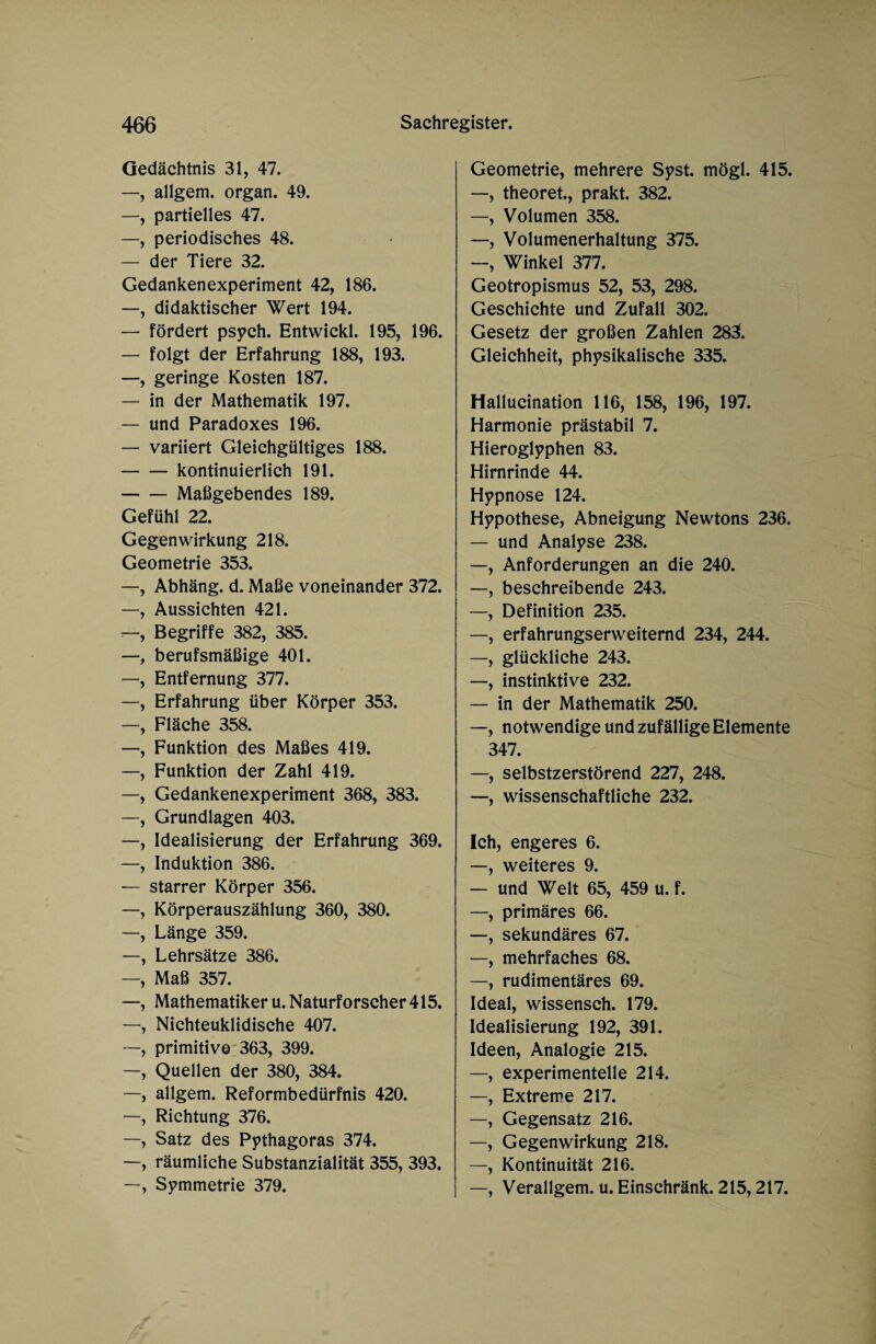 Gedächtnis 31, 47. —, allgem. organ. 49. —, partielles 47. —, periodisches 48. — der Tiere 32. Gedankenexperiment 42, 186. —, didaktischer Wert 194. — fördert psych. Entwickl. 195, 196. — folgt der Erfahrung 188, 193. —, geringe Kosten 187. — in der Mathematik 197. — und Paradoxes 196. — variiert Gleichgültiges 188. -kontinuierlich 191. -Maßgebendes 189. Gefühl 22. Gegenwirkung 218. Geometrie 353. —, Abhäng. d. Maße voneinander 372. —, Aussichten 421. —, Begriffe 382, 385. —, berufsmäßige 401. —, Entfernung 377. —, Erfahrung über Körper 353. —, Fläche 358. —, Funktion des Maßes 419. —, Funktion der Zahl 419. —, Gedankenexperiment 368, 383. —, Grundlagen 403. —, Idealisierung der Erfahrung 369. —, Induktion 386. — starrer Körper 356. —, Körperauszählung 360, 380. —, Länge 359. —, Lehrsätze 386. —, Maß 357. —, Mathematiker u. Naturforscher 415. —, Nichteuklidische 407. —, primitive 363, 399. —, Quellen der 380, 384. —, allgem. Reformbedürfnis 420. —, Richtung 376. —, Satz des Pythagoras 374. —, räumliche Substanzialität 355, 393. —, Symmetrie 379. Geometrie, mehrere Syst. mögl. 415. —, theoret., prakt. 382. —, Volumen 358. —, Volumenerhaltung 375. —, Winkel 377. Geotropismus 52, 53, 298. Geschichte und Zufall 302. Gesetz der großen Zahlen 283. Gleichheit, physikalische 335. Hallucination 116, 158, 196, 197. Harmonie prästabil 7. Hieroglyphen 83. Hirnrinde 44. Hypnose 124. Hypothese, Abneigung Newtons 236. — und Analyse 238. —, Anforderungen an die 240. —, beschreibende 243. —, Definition 235. —, erfahrungserweiternd 234, 244. —, glückliche 243. —, instinktive 232. — in der Mathematik 250. —, notwendige und zufällige Elemente 347. —, selbstzerstörend 227, 248. —, wissenschaftliche 232. Ich, engeres 6. —, weiteres 9. — und Welt 65, 459 u. f. —, primäres 66. —, sekundäres 67. —, mehrfaches 68. —, rudimentäres 69. Ideal, wissensch. 179. Idealisierung 192, 391. Ideen, Analogie 215. —, experimentelle 214. —, Extreme 217. —, Gegensatz 216. —, Gegenwirkung 218. —, Kontinuität 216. —, Verallgem. u. Einschränk. 215,217.