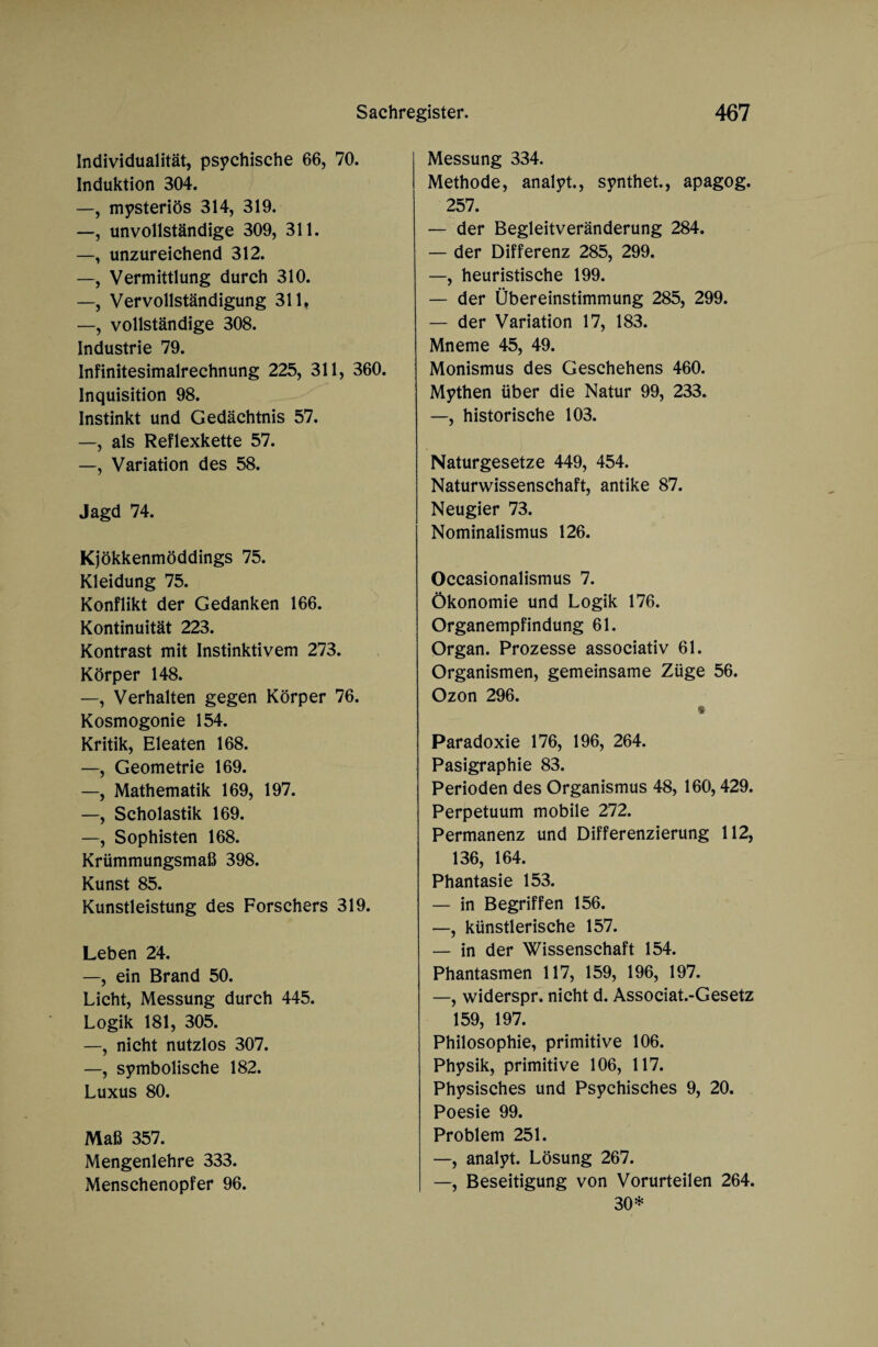 Individualität, psychische 66, 70. Induktion 304. —, mysteriös 314, 319. —, unvollständige 309, 311. —, unzureichend 312. —, Vermittlung durch 310. —, Vervollständigung 311, —, vollständige 308. Industrie 79. Infinitesimalrechnung 225, 311, 360. Inquisition 98. Instinkt und Gedächtnis 57. —, als Reflexkette 57. —, Variation des 58. Jagd 74. Kjökkenmöddings 75. Kleidung 75. Konflikt der Gedanken 166. Kontinuität 223. Kontrast mit Instinktivem 273. Körper 148. —, Verhalten gegen Körper 76. Kosmogonie 154. Kritik, Eleaten 168. —, Geometrie 169. —, Mathematik 169, 197. —, Scholastik 169. —, Sophisten 168. Krümmungsmaß 398. Kunst 85. Kunstleistung des Forschers 319. Leben 24. —, ein Brand 50. Licht, Messung durch 445. Logik 181, 305. —, nicht nutzlos 307. —, symbolische 182. Luxus 80. Maß 357. Mengenlehre 333. Menschenopfer 96. Messung 334. Methode, analyt., synthet., apagog. 257. — der Begleitveränderung 284. — der Differenz 285, 299. —, heuristische 199. — der Übereinstimmung 285, 299. — der Variation 17, 183. Mneme 45, 49. Monismus des Geschehens 460. Mythen über die Natur 99, 233. —, historische 103. Naturgesetze 449, 454. Naturwissenschaft, antike 87. Neugier 73. Nominalismus 126. Occasionalismus 7. Ökonomie und Logik 176. Organempfindung 61. Organ. Prozesse associativ 61. Organismen, gemeinsame Züge 56. Ozon 296. $ Paradoxie 176, 196, 264. Pasigraphie 83. Perioden des Organismus 48, 160,429. Perpetuum mobile 272. Permanenz und Differenzierung 112, 136, 164. Phantasie 153. — in Begriffen 156. —, künstlerische 157. — in der Wissenschaft 154. Phantasmen 117, 159, 196, 197. —, widerspr. nicht d. Associat.-Gesetz 159, 197. Philosophie, primitive 106. Physik, primitive 106, 117. Physisches und Psychisches 9, 20. Poesie 99. Problem 251. —, analyt. Lösung 267. —, Beseitigung von Vorurteilen 264. 30*