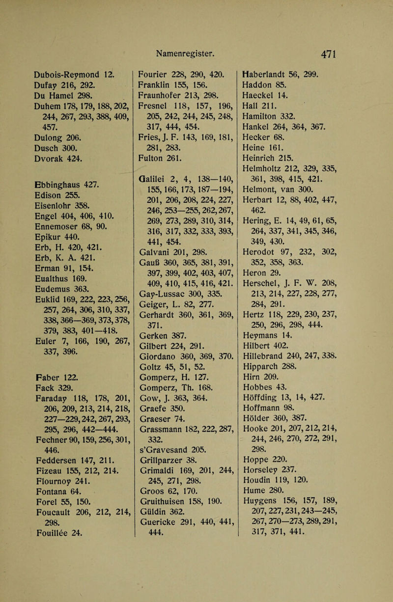 Dubois-Reymond 12. Dufay 216, 292. Du Hamei 298. Duhem 178, 179,188, 202, 244, 267, 293, 388, 409, 457. Dulong 206. Dusch 300. Dvorak 424. Ebbinghaus 427. Edison 255. Eisenlohr 358. Engel 404, 406, 410. Ennemoser 68, 90. Epikur 440. Erb, H. 420, 421. Erb, K. A. 421. Erman 91, 154. Eualthus 169. Eudemus 363. Euklid 169, 222, 223, 256, 257, 264, 306, 310, 337, 338,366—369,373,378, 379, 383, 401—418. Euler 7, 166, 190, 267, 337, 396. Fab er 122. Fack 329. Faraday 118, 178, 201, 206, 209, 213, 214, 218, 227—229,242,267,293, 295, 296, 442—444. Fechner 90, 159,256,301, 446. Feddersen 147, 211. Fizeau 155, 212, 214. Flournoy 241. Fontana 64. Forel 55, 150. Foucault 206, 212, 214, 298. Fouillee 24. Fourier 228, 290, 420. Franklin 155, 156. Fraunhofer 213, 298. Fresnel 118, 157, 196, 205, 242, 244, 245, 248, 317, 444, 454. Fries, J. F. 143, 169, 181, 281, 283. Fulton 261. Galilei 2, 4, 138—140, 155,166,173, 187—194, 201, 206, 208, 224, 227, 246, 253—255,262,267, 269, 273, 289, 310, 314, 316, 317, 332, 333, 393, 441, 454. Galvani 201, 298. Gauß 360, 365, 381, 391, 397, 399, 402, 403, 407, 409, 410, 415, 416, 421. Gay-Lussac 300, 335. Geiger, L. 82, 277. Gerhardt 360, 361, 369, 371. Gerken 387. Gilbert 224, 291. Giordano 360, 369, 370. Goltz 45, 51, 52. Gomperz, H. 127. Gomperz, Th. 168. Gow, J. 363, 364. Graefe 350. Graeser 74. Grassmann 182, 222,287, 332. s’Gravesand 205. Grillparzer 38. Grimaldi 169, 201, 244, 245, 271, 298. Groos 62, 170. Gruithuisen 158, 190. Güldin 362. Guericke 291, 440, 441, 444. Haberlandt 56, 299. Haddon 85. Haeckel 14. Hall 211. Hamilton 332. Hankel 264, 364, 367. Hecker 68. Heine 161. Heinrich 215. Helmholtz 212, 329, 335, 361, 398, 415, 421. Helmont, van 300. Herbart 12, 88, 402, 447, 462. Hering, E. 14, 49, 61, 65, 264, 337, 341, 345, 346, 349, 430. Herodot 97, 232, 302, 352, 358, 363. Heron 29. Herschel, J. F. W. 208, 213, 214, 227, 228, 277, 284, 291. Hertz 118, 229, 230, 237, 250, 296, 298, 444. Heymans 14. Hilbert 402. Hillebrand 240, 247, 338. Hipparch 288. Hirn 209. Hobbes 43. Hoff ding 13, 14, 427. Hoffmann 98. Holder 360, 387. Hooke 201, 207,212,214, 244, 246, 270, 272, 291, 298. Hoppe 220. Horseley 237. Houdin 119, 120. Hume 280. Huygens 156, 157, 189, 207, 227,231,243—245, 267,270—273, 289,291, 317, 371, 441.