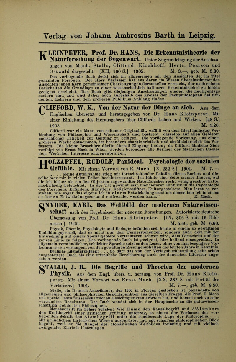 KLEINPETER, Prof. Dr. HANS, Die Erkenntnistheorie der Naturforschung der Gegenwart. Unter Zugrundelegung der Anschau¬ ungen von Mach, Stallo, Clifford, Kirchhoff, Hertz, Pearson und Ostwald dargestellt. [XII, 160 S.] 1905. M. 3.—, geh. M. 3.80. Das vorliegende Buch deckt sich im allgemeinen mit den Ansichten der im Titel genannten Personen. Der Herr Verfasser hat aus deren im Wesen übereinstimmenden Ansichten jenen Kern gemeinsamer Überzeugungen darzustellen versucht, der nach seinem Dafürhalten die Grundlage zu einer wissenschaftlich haltbaren Erkenntnislehre zu bieten geeignet erscheint. Das Buch gibt diejenigen Anschauungen wieder, die heutigentags modern sind und wird daher auch außerhalb des Kreises der Fachphilosophen bei Stu¬ denten, Lehrern und dem größeren Publikum Anklang finden. LIFFORD, W. K., Ton der Natur der Dinge an sich. Aus dem Englischen übersetzt und herausgegeben von Dr. Hans Kleinpeter. Mit einer Einleitung des Herausgebers über Cliffords Leben und Wirken. [48 S.] 1903. M. 1.20. Clifford war ein Mann von seltener Originalität, erfüllt von dem Ideal innigster Ver¬ bindung von Philosophie und Wissenschaft und bestrebt, dasselbe auf allen Gebieten menschlicher Tätigkeit zur Geltung zu bringen. Die vorliegende Vorlesung, aus einem größeren Werke entnommen, ist besonders charakteristisch und ein Meisterstück des Ver¬ fassers. Die kleine Broschüre dürfte überall Eingang finden; da Clifford ähnliche Ziele verfolgt wie Ernst Mach in Wien, werden besonders alle Besitzer der Machschen Bücher dem Werkchen Interesse entgegenbringen. HOLZAPFEL, RUDOLF, Panideal. Psychologie der sozialen Gefühle. Mit einem Vorwort von E. Mach. [X, 232 S.] 1901. M. 7. —. „ . . . Meine Anteilnahme stieg mit fortschreitender Lektüre dieses Buches und die¬ selbe war mir in vielen Teilen hochinteressant. Ich fühlte eine Seite meines Innern, auf die ich bisher als ein den Objekten zugewandter Naturforscher recht wenig geachtet hatte, merkwürdig beleuchtet. In der Tat gewinnt man hier tieferen Einblick in die Psychologie des Forschers, Erfinders, Künstlers, Religionsstifters, Kulturgestalters. Man lernt es ver¬ stehen, wie sogar das eigene Ich in einem Entwickelungsstadium demselben Ich in einem anderen Entwickelungszustand entfremdet werden kann.“ E. Mach. SNYDER, KARL, Das Weltbild der modernen Naturwissen¬ schaft nach den Ergebnissen der neuesten Forschungen. Autorisierte deutsche Übersetzung von Prof. Dr. Hans Kleinpeter. [IX, 306 S. mit 16 Bild¬ nissen.] 1905. M. 5.60, geb. M. 6.60. Physik, Chemie, Physiologie und Biologie befinden sich heute in einem so gewaltigen Umbildungsprozeß, daß es nicht nur dem Fernerstehenden, sondern auch dem mit der Entwicklung auf einem Spezialgebiete Vertrauteren schwer wird, dem Fortschritt auf der ganzen Linie zu folgen. Das vorliegende Buch ist geeignet, hier helfend einzugreifen. In allgemein verständlicher, schlichter Sprache setzt es den Leser, ohne von ihm besondere Vor¬ kenntnisse zu verlangen, von den gewaltigen Errungenschaften der letzten Jahre in Kenntnis. Deutsche Literaturzeitung: ... So darf das von der Verlagsbuchhandlung sehr schön ausgestattete Buch als eine erfreuliche Bereicherung auch der deutschen Literatur ange¬ sehen werden. ^TALLO, J. ß., Die Begriffe und Theorien der modernen u Physik. Aus dem Engl, übers, u. herausg. von Prof. Dr. Hans Kl ein- petec. Mit einem Vorwort von Ernst Mach. [XX, 332 S. mit Porträt des Verfassers.] 1901. M. 7.—, geb. M. 8.50. Stallo, ein Deutsch-Amerikaner, der 1900 in Florenz gestorben ist, behandelte von allgemeinen und philosophischen Gesichtspunkten aus dieselben Fragen, die Prof. E. Mach aus speziell naturwissenschaftlichen Gesichtspunkten erörtert hat, und kommt auch zu sehr verwandten Resultaten. Das Buch wendet sich in der Hauptsache an die naturwissen¬ schaftlich gebildeten Philosophen. Monatsschrift für höhere Schulen: Wie Hume den Kausalbegriff und d’Alembert den Kraftbegriff einer kritischen Prüfung unterzog, so nimmt der Verfasser der vor¬ liegenden Schrift den Atombegriff unter die sondierende Lupe der Philosophie. . . . Mit gründlichem historischem Wissen ausgerüstet und mit scharfem philosophischem Blick begabt, weiß er die Mängel des atomistischen Weltbildes freimütig und mit vielfach zwingender Klarheit bloßzulegen.