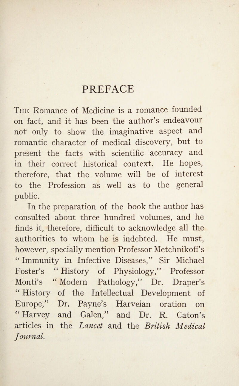 PREFACE The Romance of Medicine is a romance founded on fact, and it has been the author’s endeavour not only to show the imaginative aspect and romantic character of medical discovery, but to present the facts with scientific accuracy and in their correct historical context. He hopes, therefore, that the volume will be of interest to the Profession as well as to the general public. In the preparation of the book the author has consulted about three hundred volumes, and he finds it, therefore, difficult to acknowledge all the authorities to whom he is indebted. He must, however, specially mention Professor Metchnikoff’s “ Immunity in Infective Diseases,” Sir Michael Foster’s “ History of Physiology,” Professor Monti’s “ Modern Pathology,” Dr. Draper’s “ History of the Intellectual Development of Europe,” Dr. Payne’s Harveian oration on “ Harvey and Galen,” and Dr. R. Caton’s articles in the Lancet and the British Medical Journal.