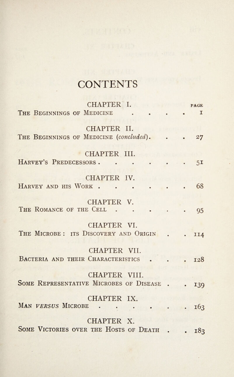CONTENTS CHAPTER I. The Beginnings of Medicine CHAPTER IT The Beginnings of Medicine (concluded). CHAPTER III. Harvey’s Predecessors. CHAPTER IV. Harvey and his Work. CHAPTER V. The Romance of the Cell . CHAPTER VI. The Microbe : its Discovery and Origin CHAPTER VII. Bacteria and their Characteristics CHAPTER VIII. Some Representative Microbes of Disease . CHAPTER IX. Man versus Microbe. CHAPTER X. Some Victories over the Hosts of Death . PAGE I 2 7 51 . 68 • 95 . 114 . 128 • 139 • 163 . 183