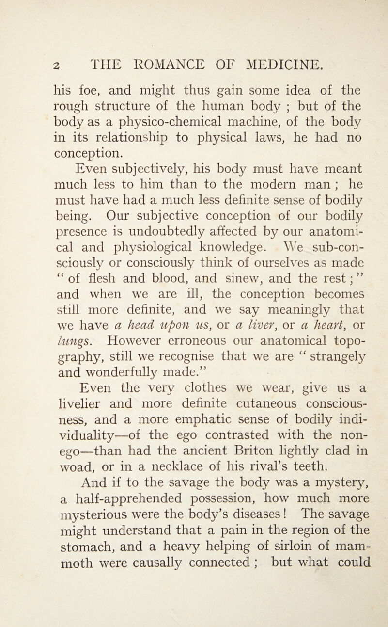 his foe, and might thus gain some idea of the rough structure of the human body ; but of the body as a physico-chemical machine, of the body in its relationship to physical laws, he had no conception. Even subjectively, his body must have meant much less to him than to the modern man ; he must have had a much less definite sense of bodily being. Our subjective conception of our bodily presence is undoubtedly affected by our anatomi¬ cal and physiological knowledge. We sub-con- sciously or consciously think of ourselves as made “ of flesh and blood, and sinew, and the rest;” and when we are ill, the conception becomes still more definite, and we say meaningly that we have a head, upon us, or a liver, or a heart, or lungs. However erroneous our anatomical topo¬ graphy, still we recognise that we are “ strangely and wonderfully made.” Even the very clothes we wear, give us a livelier and more definite cutaneous conscious¬ ness, and a more emphatic sense of bodily indi¬ viduality—of the ego contrasted with the non¬ ego—than had the ancient Briton lightly clad in woad, or in a necklace of his rival’s teeth. And if to the savage the body was a mystery, a half-apprehended possession, how much more mysterious were the body’s diseases! The savage might understand that a pain in the region of the stomach, and a heavy helping of sirloin of mam¬ moth were causally connected ; but what could
