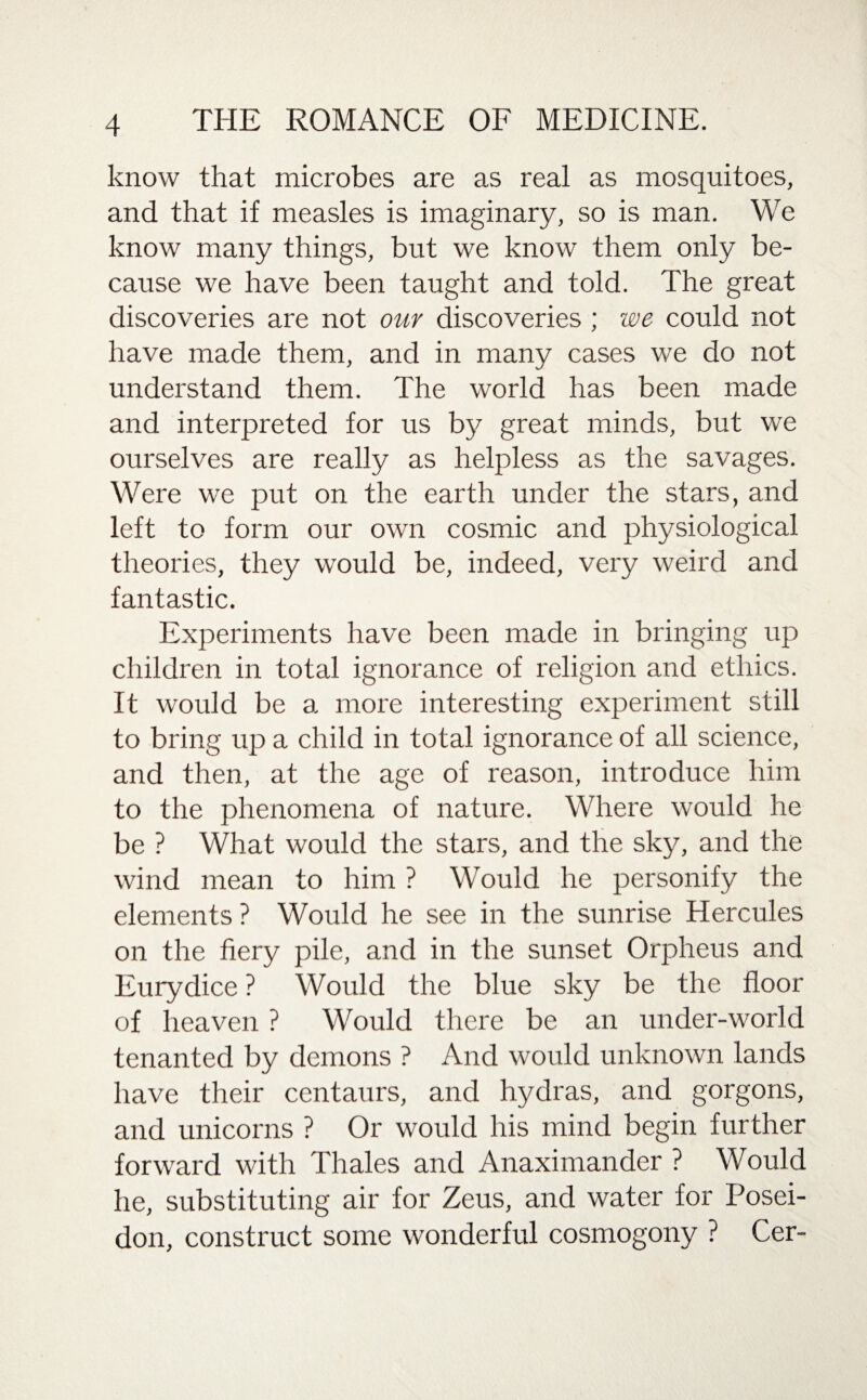 know that microbes are as real as mosquitoes, and that if measles is imaginary, so is man. We know many things, but we know them only be¬ cause we have been taught and told. The great discoveries are not our discoveries ; we could not have made them, and in many cases we do not understand them. The world has been made and interpreted for us by great minds, but we ourselves are really as helpless as the savages. Were we put on the earth under the stars, and left to form our own cosmic and physiological theories, they would be, indeed, very weird and fantastic. Experiments have been made in bringing up children in total ignorance of religion and ethics. It would be a more interesting experiment still to bring up a child in total ignorance of all science, and then, at the age of reason, introduce him to the phenomena of nature. Where would he be ? What would the stars, and the sky, and the wind mean to him ? Would he personify the elements ? Would he see in the sunrise Hercules on the fiery pile, and in the sunset Orpheus and Eurydice ? Would the blue sky be the floor of heaven ? Would there be an under-world tenanted by demons ? And would unknown lands have their centaurs, and hydras, and gorgons, and unicorns ? Or would his mind begin further forward with Thales and Anaximander ? Would he, substituting air for Zeus, and water for Posei¬ don, construct some wonderful cosmogony ? Cer-