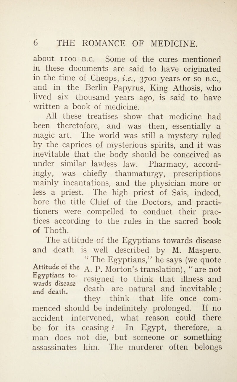 about iioo b.c. Some of the cures mentioned in these documents are said to have originated in the time of Cheops, i.e., 3700 years or so B.c., and in the Berlin Papyrus, King Athosis, who lived six thousand years ago, is said to have written a book of medicine. All these treatises show that medicine had been theretofore, and was then, essentially a magic art. The world was still a mystery ruled by the caprices of mysterious spirits, and it was inevitable that the body should be conceived as under similar lawless law. Pharmacy, accord¬ ingly, was chiefly thaumaturgy, prescriptions mainly incantations, and the physician more or less a priest. The high priest of Sais, indeed, bore the title Chief of the Doctors, and practi¬ tioners were compelled to conduct their prac¬ tices according to the rules in the sacred book of Thoth. The attitude of the Egyptians towards disease and death is well described by M. Maspero. “ The Egyptians,” he says (we quote Attitude of the a. p Morton’s translation), “ are not Egyptians to- resigne(j to think that illness and wards disease ° . and death. death are natural and inevitable ; they think that life once com¬ menced should be indefinitely prolonged. If no accident intervened, what reason could there be for its ceasing ? In Egypt, therefore, a man does not die, but someone or something assassinates him. The murderer often belongs