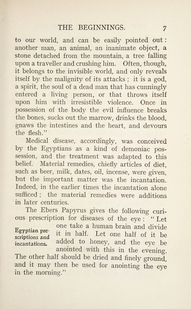 to our world, and can be easily pointed out: another man, an animal, an inanimate object, a stone detached from the mountain, a tree falling upon a traveller and crushing him. Often, though, it belongs to the invisible world, and only reveals itself by the malignity of its attacks ; it is a god, a spirit, the soul of a dead man that has cunningly entered a living person, or that throws itself upon him with irresistible violence. Once in possession of the body the evil influence breaks the bones, sucks out the marrow, drinks the blood, gnaws the intestines and the heart, and devours the flesh.” Medical disease, accordingly, was conceived by the Egyptians as a kind of demoniac pos¬ session, and the treatment was adapted to this belief. Material remedies, chiefly articles of diet, such as beer, milk, dates, oil, incense, were given, but the important matter was the incantation. Indeed, in the earlier times the incantation alone sufficed ; the material remedies were additions in later centuries. The Ebers Papyrus gives the following curi¬ ous prescription for diseases of the eye : “ Let ... , one take a human brain and divide S&ES ** half of it be incantations. 3-dded to honey, and the eye be anointed with this in the evening. The other half should be dried and finely ground, and it may then be used for anointing the eye in the morning.”