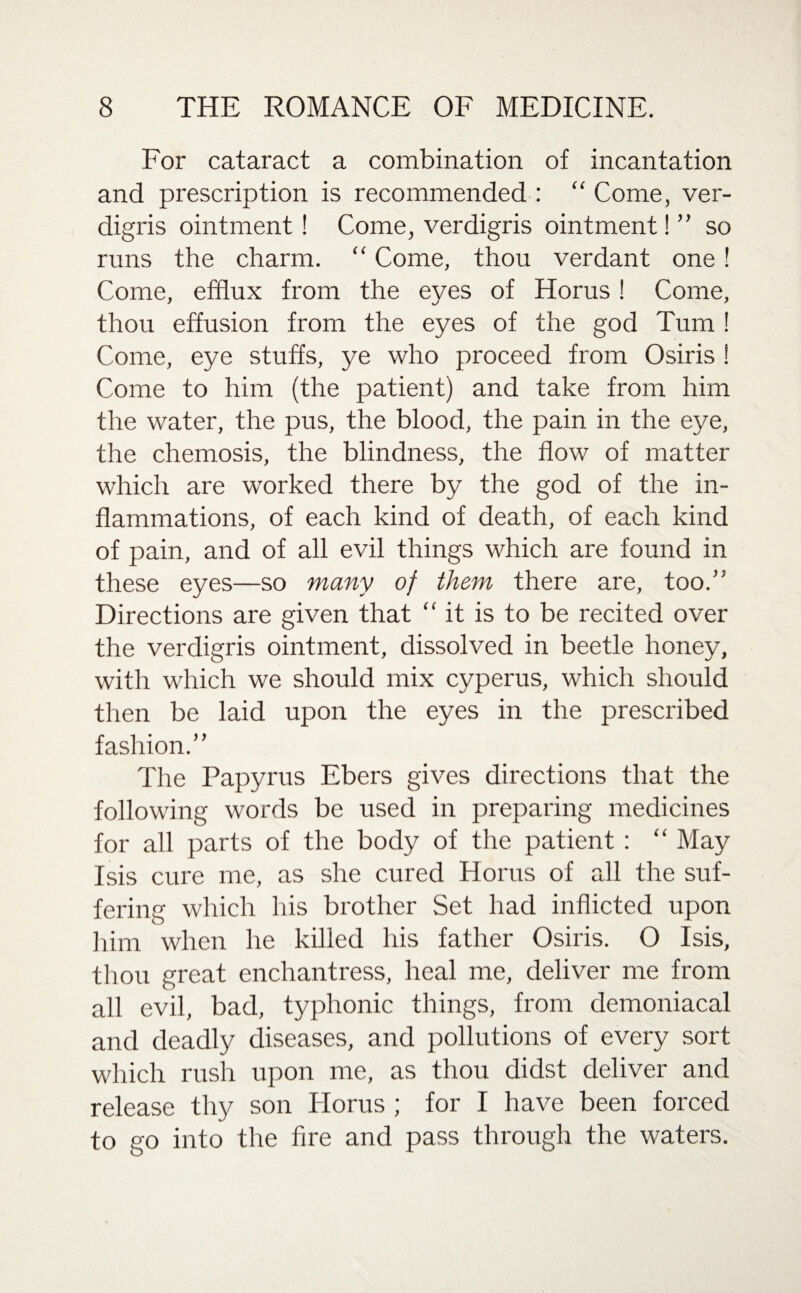 For cataract a combination of incantation and prescription is recommended : “ Come, ver¬ digris ointment! Come, verdigris ointment!” so runs the charm. “ Come, thou verdant one ! Come, efflux from the eyes of Horus ! Come, thou effusion from the eyes of the god Turn ! Come, eye stuffs, ye who proceed from Osiris ! Come to him (the patient) and take from him the water, the pus, the blood, the pain in the eye, the chemosis, the blindness, the flow of matter which are worked there by the god of the in¬ flammations, of each kind of death, of each kind of pain, and of all evil things which are found in these eyes—so many of them there are, too.” Directions are given that “ it is to be recited over the verdigris ointment, dissolved in beetle honey, with which we should mix cyperus, which should then be laid upon the eyes in the prescribed fashion.” The Papyrus Ebers gives directions that the following words be used in preparing medicines for all parts of the body of the patient : “ May Isis cure me, as she cured Horus of all the suf¬ fering which his brother Set had inflicted upon him when he killed his father Osiris. O Isis, thou great enchantress, heal me, deliver me from all evil, bad, typhonic things, from demoniacal and deadly diseases, and pollutions of every sort which rush upon me, as thou didst deliver and release thy son Horus ; for I have been forced to go into the fire and pass through the waters.
