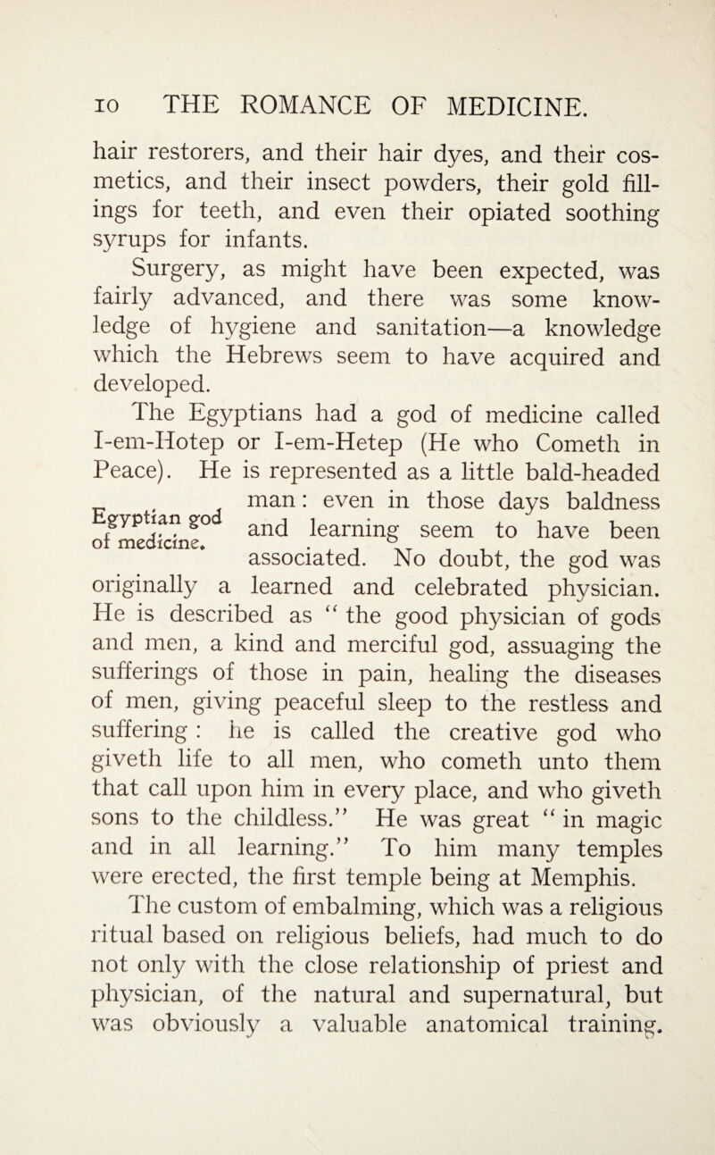 hair restorers, and their hair dyes, and their cos¬ metics, and their insect powders, their gold fill¬ ings for teeth, and even their opiated soothing syrups for infants. Surgery, as might have been expected, was fairly advanced, and there was some know¬ ledge of hygiene and sanitation—a knowledge which the Hebrews seem to have acquired and developed. The Egyptians had a god of medicine called I-em-IIotep or I-em-Hetep (He who Cometh in Peace). He is represented as a little bald-headed _ man: even in those days baldness gyptian go ancj iearnjng seem pave been associated. No doubt, the god was originally a learned and celebrated physician. He is described as “ the good physician of gods and men, a kind and merciful god, assuaging the sufferings of those in pain, healing the diseases of men, giving peaceful sleep to the restless and suffering: he is called the creative god who giveth life to all men, who cometh unto them that call upon him in every place, and who giveth sons to the childless.” He was great “ in magic and in all learning.” To him many temples were erected, the first temple being at Memphis. The custom of embalming, which was a religious ritual based on religious beliefs, had much to do not only with the close relationship of priest and physician, of the natural and supernatural, but was obviously a valuable anatomical training.