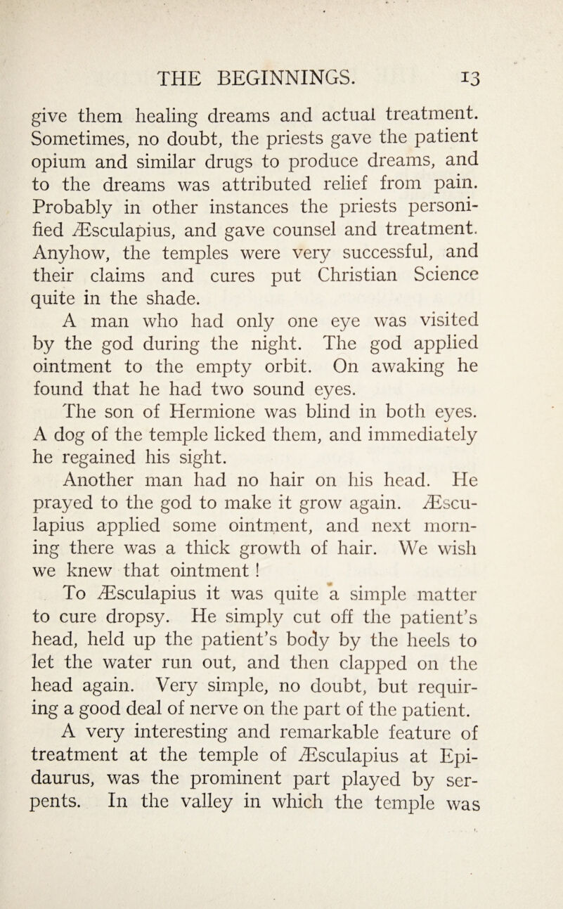 give them healing dreams and actual treatment. Sometimes, no doubt, the priests gave the patient opium and similar drugs to produce dreams, and to the dreams was attributed relief from pain. Probably in other instances the priests personi¬ fied 3Esculapius, and gave counsel and treatment. Anyhow, the temples were very successful, and their claims and cures put Christian Science quite in the shade. A man who had only one eye was visited by the god during the night. The god applied ointment to the empty orbit. On awaking he found that he had two sound eyes. The son of Hermione was blind in both eyes. A dog of the temple licked them, and immediately he regained his sight. Another man had no hair on his head. He prayed to the god to make it grow again. SEscu- lapius applied some ointment, and next morn¬ ing there was a thick growth of hair. We wish we knew that ointment! To dfsculapius it was quite a simple matter to cure dropsy. He simply cut off the patient’s head, held up the patient’s body by the heels to let the water run out, and then clapped on the head again. Very simple, no doubt, but requir¬ ing a good deal of nerve on the part of the patient. A very interesting and remarkable feature of treatment at the temple of fEsculapius at Epi- daurus, was the prominent part played by ser¬ pents. In the valley in which the temple was