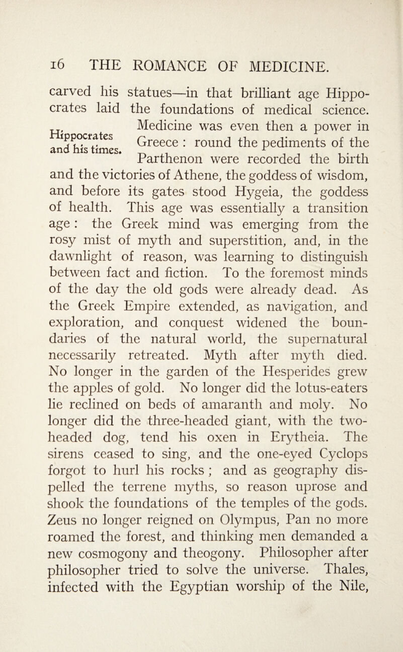 carved liis statues—in that brilliant age Hippo¬ crates laid the foundations of medical science. Medicine was even then a power in Greece : round the pediments of the Parthenon were recorded the birth Hippocrates and his times. and the victories of Athene, the goddess of wisdom, and before its gates stood Hygeia, the goddess of health. This age was essentially a transition age : the Greek mind was emerging from the rosy mist of myth and superstition, and, in the dawnlight of reason, was learning to distinguish between fact and fiction. To the foremost minds of the day the old gods were already dead. As the Greek Empire extended, as navigation, and exploration, and conquest widened the boun¬ daries of the natural world, the supernatural necessarily retreated. Myth after myth died. No longer in the garden of the Hesperides grew the apples of gold. No longer did the lotus-eaters lie reclined on beds of amaranth and moly. No longer did the three-headed giant, with the two- headed dog, tend his oxen in Erytheia. The sirens ceased to sing, and the one-eyed Cyclops forgot to hurl his rocks ; and as geography dis¬ pelled the terrene myths, so reason uprose and shook the foundations of the temples of the gods. Zeus no longer reigned on Olympus, Pan no more roamed the forest, and thinking men demanded a new cosmogony and theogony. Philosopher after philosopher tried to solve the universe. Thales, infected with the Egyptian worship of the Nile,