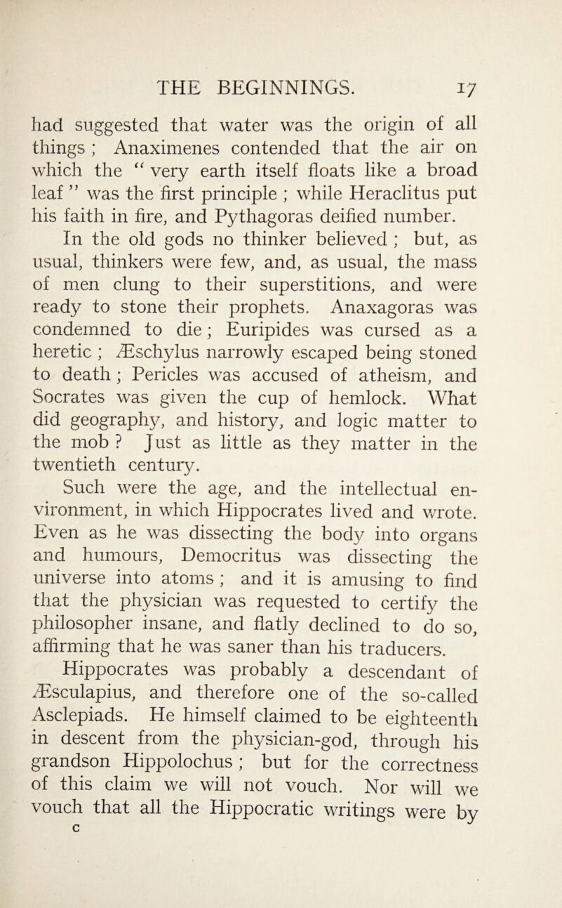 had suggested that water was the origin of all things ; Anaximenes contended that the air on which the “ very earth itself floats like a broad leaf ” was the first principle ; while Heraclitus put his faith in fire, and Pythagoras deified number. In the old gods no thinker believed ; but, as usual, thinkers were few, and, as usual, the mass of men clung to their superstitions, and were ready to stone their prophets. Anaxagoras was condemned to die; Euripides was cursed as a heretic ; fiEschjdus narrowly escaped being stoned to death; Pericles was accused of atheism, and Socrates was given the cup of hemlock. What did geography, and history, and logic matter to the mob ? Just as little as they matter in the twentieth century. Such were the age, and the intellectual en¬ vironment, in which Hippocrates lived and wrote. Even as he was dissecting the body into organs and humours, Democritus was dissecting the universe into atoms ; and it is amusing to find that the physician was requested to certify the philosopher insane, and flatly declined to do so, affirming that he was saner than his traducers. Hippocrates was probably a descendant of /Esculapius, and therefore one of the so-called Asclepiads. He himself claimed to be eighteenth in descent from the physician-god, through his grandson Hippolochus ; but for the correctness of this claim we will not vouch. Nor will we vouch that all the Hippocratic writings were by