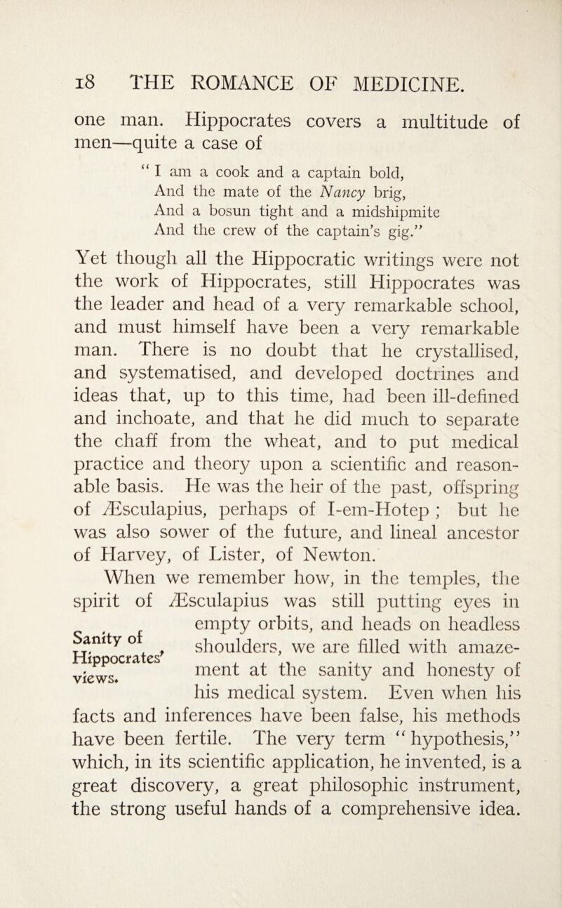 one man. Hippocrates covers a multitude of men—quite a case of “ I am a cook and a captain bold, And the mate of the Nancy brig, And a bosun tight and a midshipmite And the crew of the captain’s gig.” Yet though all the Hippocratic writings were not the work of Hippocrates, still Hippocrates was the leader and head of a very remarkable school, and must himself have been a very remarkable man. There is no doubt that he crystallised, and systematised, and developed doctrines and ideas that, up to this time, had been ill-defined and inchoate, and that he did much to separate the chaff from the wheat, and to put medical practice and theory upon a scientific and reason¬ able basis. He was the heir of the past, offspring of fiEsculapius, perhaps of I-em-Hotep ; but he was also sower of the future, and lineal ancestor of Harvey, of Lister, of Newton. When we remember how, in the temples, the spirit of fiEsculapius was still putting eyes in empty orbits, and heads on headless Sanity of ^ shoulders, we are filled with amaze- lppocra cs menp qLC sanity and honesty of his medical system. Even when his facts and inferences have been false, his methods have been fertile. The very term “hypothesis,” which, in its scientific application, he invented, is a great discovery, a great philosophic instrument, the strong useful hands of a comprehensive idea. views.
