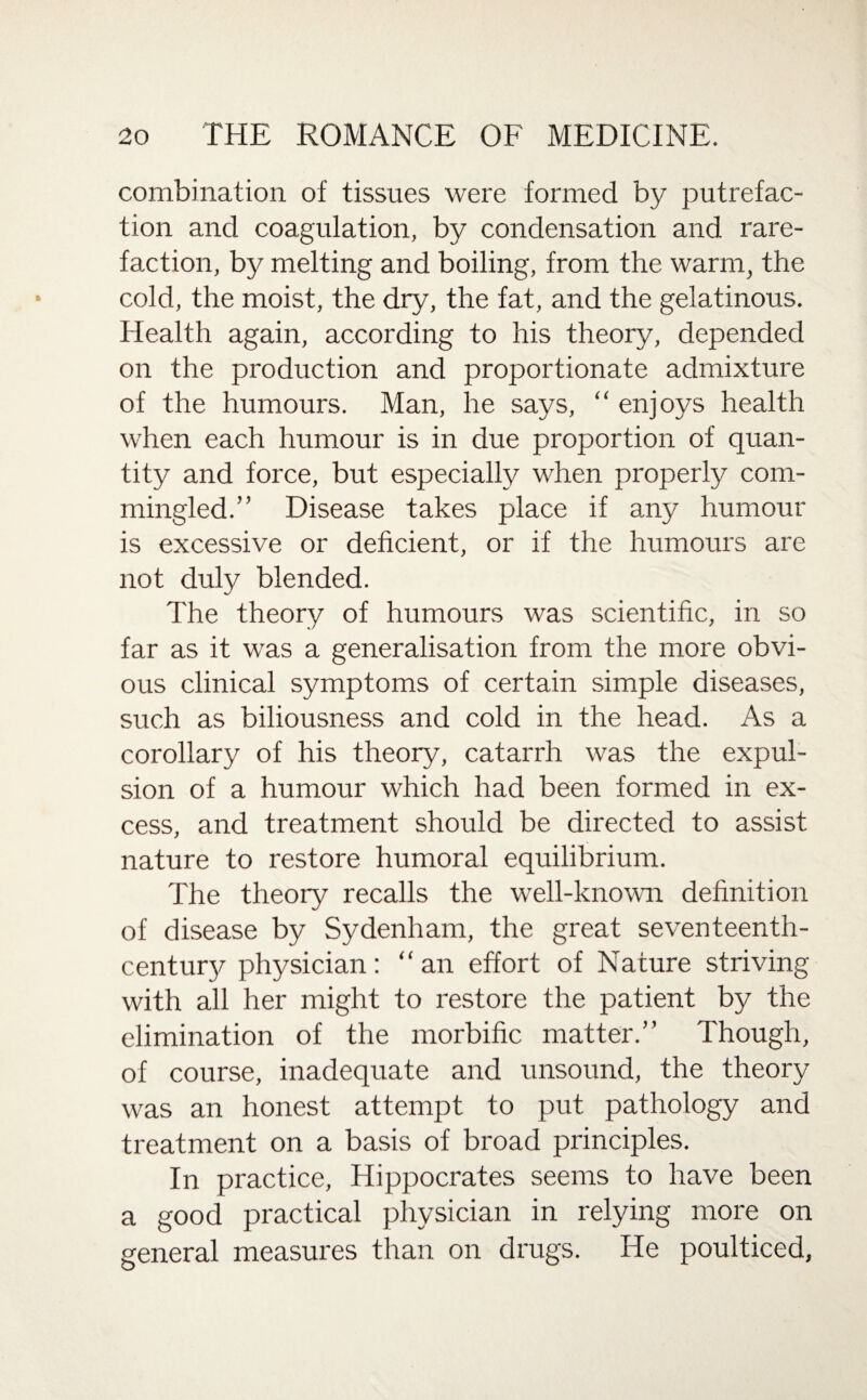 combination of tissues were formed by putrefac¬ tion and coagulation, by condensation and rare¬ faction, by melting and boiling, from the warm, the cold, the moist, the dry, the fat, and the gelatinous. Health again, according to his theory, depended on the production and proportionate admixture of the humours. Man, he says, “ enjoys health when each humour is in due proportion of quan¬ tity and force, but especially when properly com¬ mingled.” Disease takes place if any humour is excessive or deficient, or if the humours are not duly blended. The theory of humours was scientific, in so far as it was a generalisation from the more obvi¬ ous clinical symptoms of certain simple diseases, such as biliousness and cold in the head. As a corollary of his theory, catarrh was the expul¬ sion of a humour which had been formed in ex¬ cess, and treatment should be directed to assist nature to restore humoral equilibrium. The theory recalls the well-known definition of disease by Sydenham, the great seventeenth- century physician: “an effort of Nature striving with all her might to restore the patient by the elimination of the morbific matter.” Though, of course, inadequate and unsound, the theory was an honest attempt to put pathology and treatment on a basis of broad principles. In practice, Hippocrates seems to have been a good practical physician in relying more on general measures than on drugs. He poulticed.