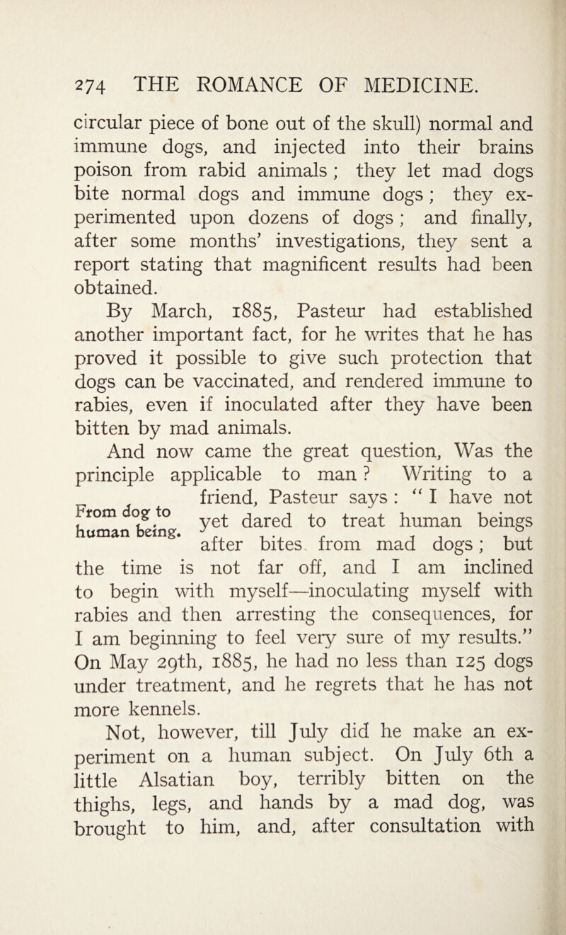 circular piece of bone out of the skull) normal and immune dogs, and injected into their brains poison from rabid animals; they let mad dogs bite normal dogs and immune dogs; they ex¬ perimented upon dozens of dogs ; and finally, after some months’ investigations, they sent a report stating that magnificent results had been obtained. By March, 1885, Pasteur had established another important fact, for he writes that he has proved it possible to give such protection that dogs can be vaccinated, and rendered immune to rabies, even if inoculated after they have been bitten by mad animals. And now came the great question, Was the principle applicable to man ? Writing to a friend, Pasteur says : “I have not * rom dog to qareq to treat human beings human bemg. ^ ^ from ^ ^ ^ the time is not far off, and I am inclined to begin with myself—inoculating myself with rabies and then arresting the consequences, for I am beginning to feel very sure of my results.” On May 29th, 1885, he had no less than 125 dogs under treatment, and he regrets that he has not more kennels. Not, however, till July did he make an ex¬ periment on a human subject. On July 6th a little Alsatian boy, terribly bitten on the thighs, legs, and hands by a mad dog, was brought to him, and, after consultation with