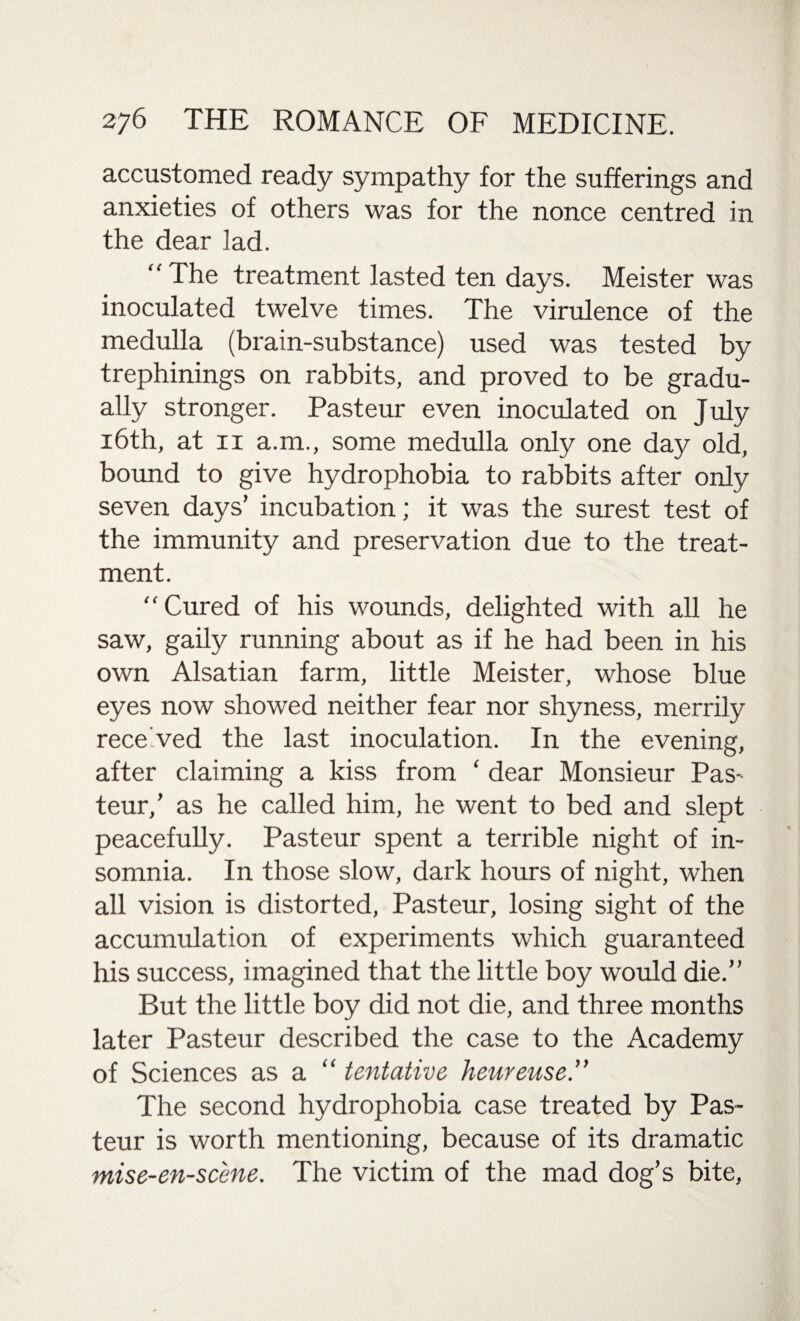 accustomed ready sympathy for the sufferings and anxieties of others was for the nonce centred in the dear lad. “ The treatment lasted ten days. Meister was inoculated twelve times. The virulence of the medulla (brain-substance) used was tested by trephinings on rabbits, and proved to be gradu¬ ally stronger. Pasteur even inoculated on July 16th, at ii a.m., some medulla only one day old, bound to give hydrophobia to rabbits after only seven days’ incubation; it was the surest test of the immunity and preservation due to the treat¬ ment. Cured of his wounds, delighted with all he saw, gaily running about as if he had been in his own Alsatian farm, little Meister, whose blue eyes now showed neither fear nor shyness, merrily rece'ved the last inoculation. In the evening, after claiming a kiss from ‘ dear Monsieur Pas- teur,’ as he called him, he went to bed and slept peacefully. Pasteur spent a terrible night of in¬ somnia. In those slow, dark hours of night, when all vision is distorted, Pasteur, losing sight of the accumulation of experiments which guaranteed his success, imagined that the little boy would die.” But the little boy did not die, and three months later Pasteur described the case to the Academy of Sciences as a “ tentative heurense.” The second hydrophobia case treated by Pas¬ teur is worth mentioning, because of its dramatic mise-en-scene. The victim of the mad dog’s bite,