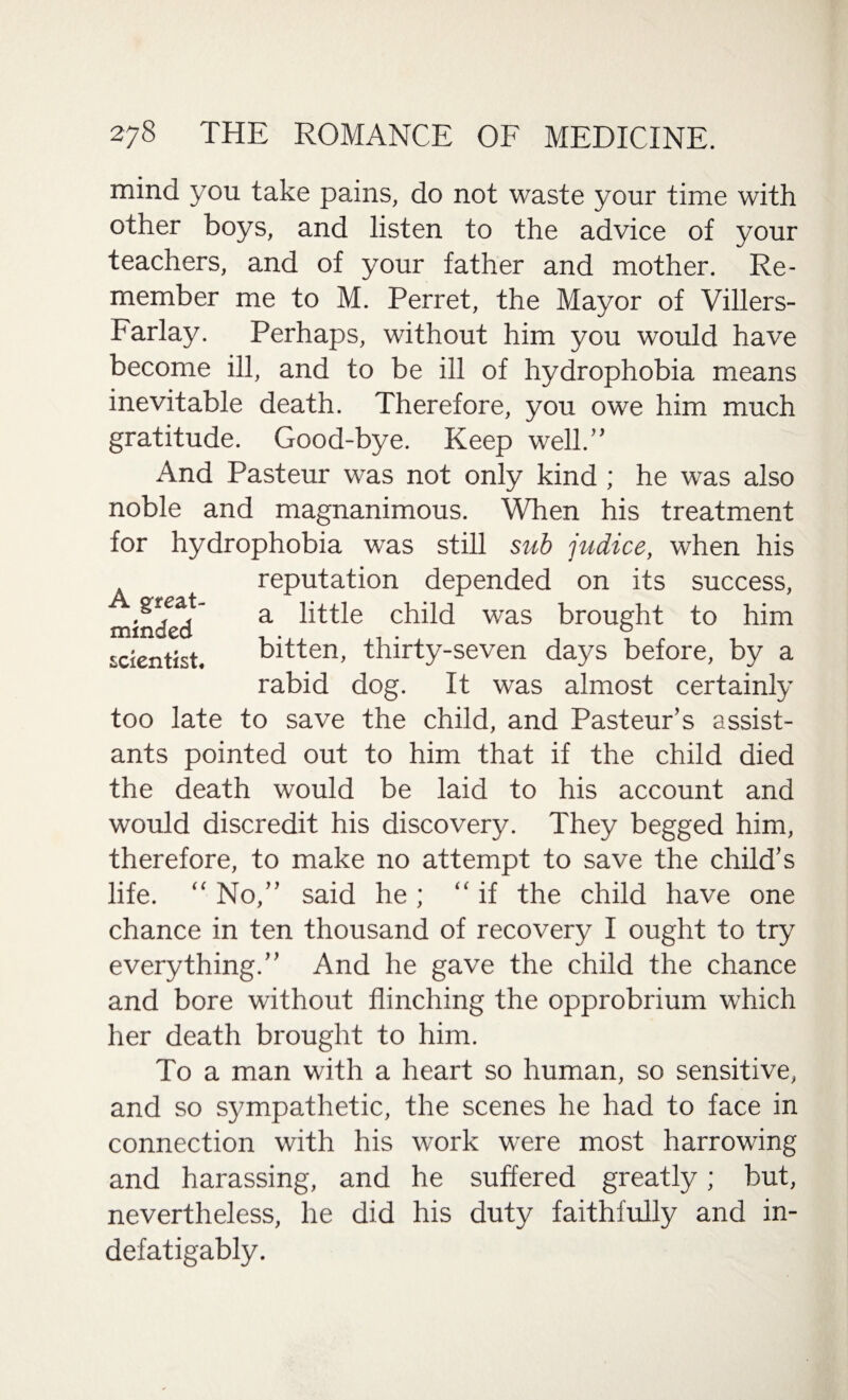 mind you take pains, do not waste your time with other boys, and listen to the advice of your teachers, and of your father and mother. Re¬ member me to M. Perret, the Mayor of Villers- Farlay. Perhaps, without him you would have become ill, and to be ill of hydrophobia means inevitable death. Therefore, you owe him much gratitude. Good-bye. Keep well.” And Pasteur was not only kind ; he was also noble and magnanimous. When his treatment for hydrophobia was still sub judice, when his reputation depended on its success, great- a iptle child was brought to him scientist. bitten, thirty-seven days before, by a rabid dog. It was almost certainly too late to save the child, and Pasteur’s assist¬ ants pointed out to him that if the child died the death would be laid to his account and would discredit his discovery. They begged him, therefore, to make no attempt to save the child’s life. “ No,” said he ; “if the child have one chance in ten thousand of recovery I ought to try everything.” And he gave the child the chance and bore without flinching the opprobrium which her death brought to him. To a man with a heart so human, so sensitive, and so sympathetic, the scenes he had to face in connection with his work were most harrowing and harassing, and he suffered greatly; but, nevertheless, he did his duty faithfully and in- defatigably.