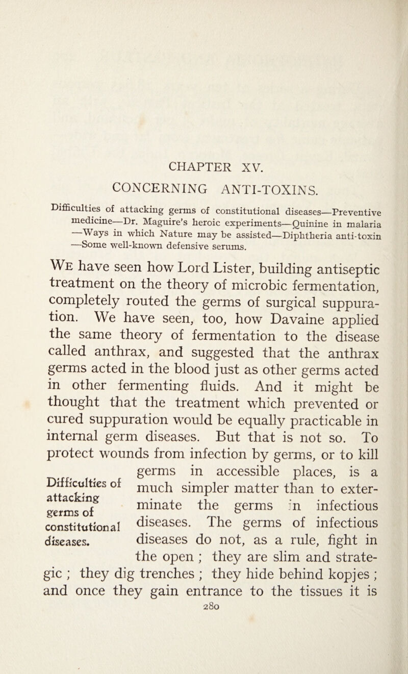 CHAPTER XV. CONCERNING ANTI-TOXINS. Difficulties of attacking germs of constitutional diseases—Preventive medicine—Dr. Maguire’s heroic experiments—Quinine in malaria —Ways in which Nature may be assisted—Diphtheria anti-toxin —Some well-known defensive serums. We have seen how Lord Lister, building antiseptic treatment on the theory of microbic fermentation, completely routed the germs of surgical suppura¬ tion. We have seen, too, how Davaine applied the same theory of fermentation to the disease called anthrax, and suggested that the anthrax germs acted in the blood just as other germs acted in other fermenting fluids. And it might be thought that the treatment which prevented or cured suppuration would be equally practicable in internal germ diseases. But that is not so. To protect wounds from infection by germs, or to kill germs in accessible places, is a much simpler matter than to exter¬ minate the germs ::n infectious diseases. The germs of infectious diseases do not, as a rule, fight in the open ; they are slim and strate¬ gic ; they dig trenches ; they hide behind kopjes ; and once they gain entrance to the tissues it is 280 Difficulties of attacking germs of constitutional diseases.