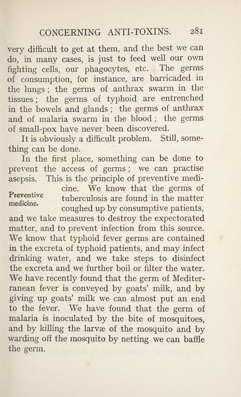 very difficult to get at them, and the best we can do, in many cases, is just to feed well our own fighting cells, our phagocytes, etc. The germs of consumption, for instance, are barricaded in the lungs ; the germs of anthrax swarm in the tissues; the germs of typhoid are entrenched in the bowels and glands ; the germs of anthrax and of malaria swarm in the blood ; the germs of small-pox have never been discovered. It is obviously a difficult problem. Still, some¬ thing can be done. In the first place, something can be done to prevent the access of germs; we can practise asepsis. This is the principle of preventive medi¬ cine. We know that the germs of tuberculosis are found in the matter coughed up by consumptive patients, and we take measures to destroy the expectorated matter, and to prevent infection from this source. We know that typhoid fever germs are contained in the excreta of typhoid patients, and may infect drinking water, and we take steps to disinfect the excreta and we further boil or filter the water. We have recently found that the germ of Mediter¬ ranean fever is conveyed by goats’ milk, and by giving up goats’ milk we can almost put an end to the fever. We have found that the germ of malaria is inoculated by the bite of mosquitoes, and by killing the larva of the mosquito and by warding off the mosquito by netting we can baffle the germ. Preventive medicine.