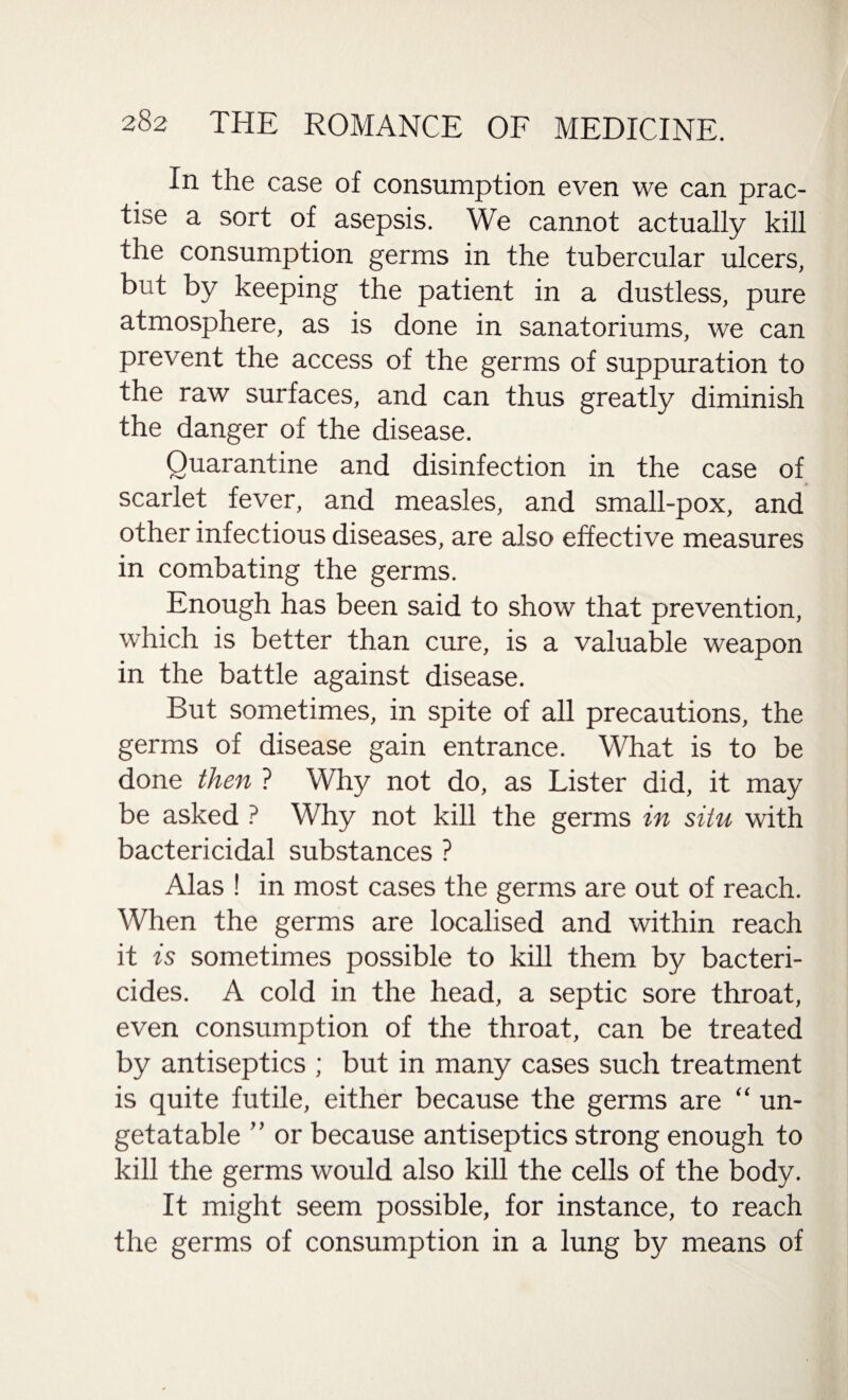 In the case of consumption even we can prac¬ tise a sort of asepsis. We cannot actually kill the consumption germs in the tubercular ulcers, but by keeping the patient in a dustless, pure atmosphere, as is done in sanatoriums, we can prevent the access of the germs of suppuration to the raw surfaces, and can thus greatly diminish the danger of the disease. Quarantine and disinfection in the case of scarlet fever, and measles, and small-pox, and other infectious diseases, are also effective measures in combating the germs. Enough has been said to show that prevention, which is better than cure, is a valuable weapon in the battle against disease. But sometimes, in spite of all precautions, the germs of disease gain entrance. What is to be done then ? Why not do, as Lister did, it may be asked ? Why not kill the germs in situ with bactericidal substances ? Alas ! in most cases the germs are out of reach. When the germs are localised and within reach it is sometimes possible to kill them by bacteri¬ cides. A cold in the head, a septic sore throat, even consumption of the throat, can be treated by antiseptics ; but in many cases such treatment is quite futile, either because the germs are “ un- getatable ” or because antiseptics strong enough to kill the germs would also kill the cells of the body. It might seem possible, for instance, to reach the germs of consumption in a lung by means of