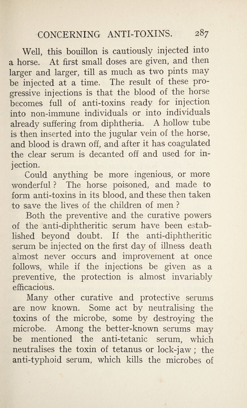 Well, this bouillon is cautiously injected into a horse. At first small doses are given, and then larger and larger, till as much as two pints may be injected at a time. The result of these pro¬ gressive injections is that the blood of the horse becomes full of anti-toxins ready for injection into non-immune individuals or into individuals already suffering from diphtheria. A hollow tube is then inserted into the jugular vein of the horse, and blood is drawn off, and after it has coagulated the clear serum is decanted off and used for in¬ jection. Could anything be more ingenious, or more wonderful ? The horse poisoned, and made to form anti-toxins in its blood, and these then taken to save the lives of the children of men ? Both the preventive and the curative powers of the anti-diphtheritic serum have been estab¬ lished beyond doubt. If the anti-diphtheritic serum be injected on the first day of illness death almost never occurs and improvement at once follows, while if the injections be given as a preventive, the protection is almost invariably efficacious. Many other curative and protective serums are now known. Some act by neutralising the toxins of the microbe, some by destroying the microbe. Among the better-known serums may be mentioned the anti-tetanic serum, which neutralises the toxin of tetanus or lock-jaw ; the anti-typhoid serum, which, kills the microbes of