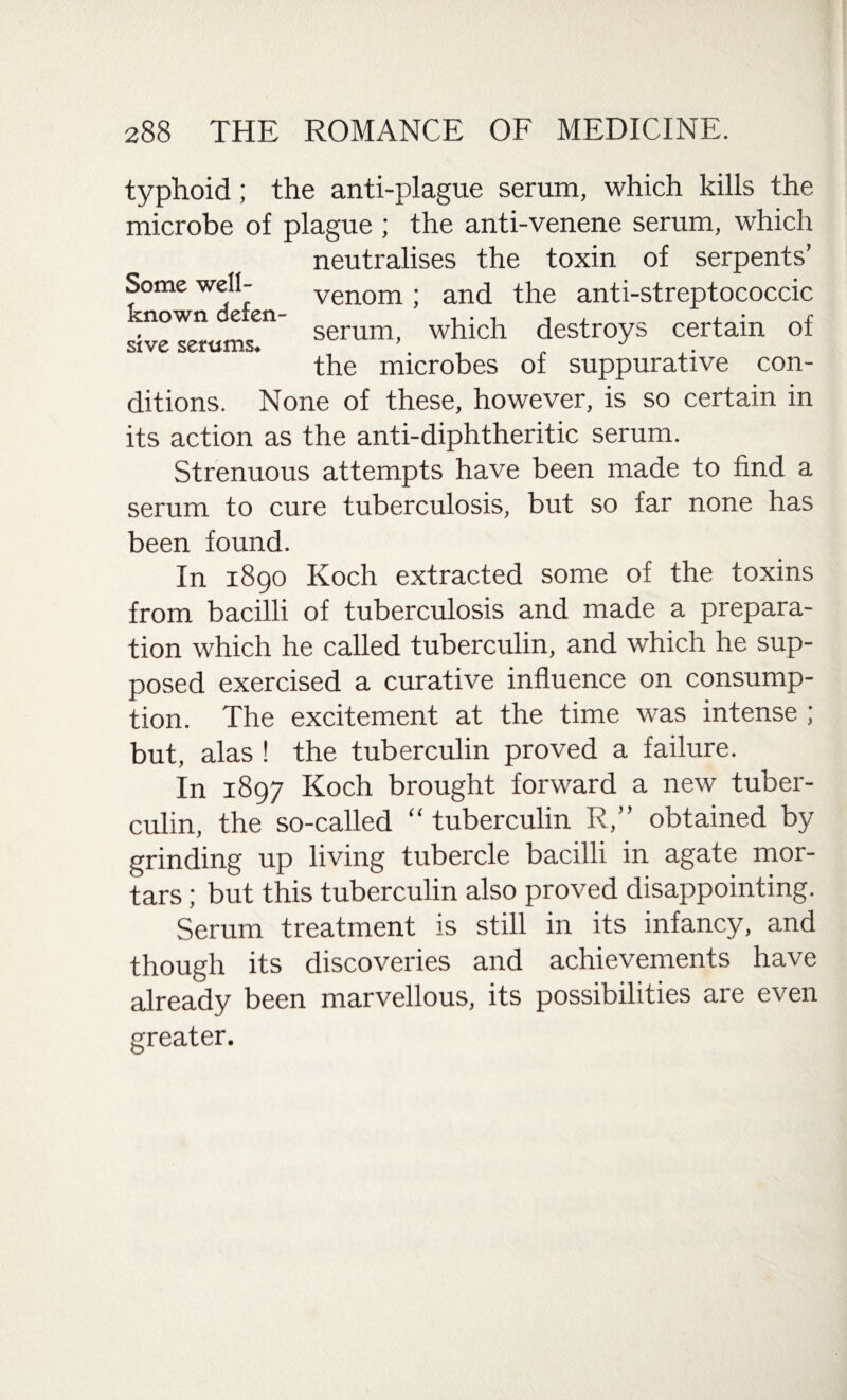 typhoid; the anti-plague serum, which kills the microbe of plague ; the anti-venene serum, which neutralises the toxin of serpents’ venom; and the anti-streptococcic serum, which destroys certain of the microbes of suppurative con- Some well- known defen¬ sive serums. ditions. None of these, however, is so certain in its action as the anti-diphtheritic serum. Strenuous attempts have been made to find a serum to cure tuberculosis, but so far none has been found. In 1890 Koch extracted some of the toxins from bacilli of tuberculosis and made a prepara¬ tion which he called tuberculin, and which he sup¬ posed exercised a curative influence on consump¬ tion. The excitement at the time was intense ; but, alas ! the tuberculin proved a failure. In 1897 Koch brought forward a new tuber¬ culin, the so-called “ tuberculin R,” obtained by grinding up living tubercle bacilli in agate mor¬ tars ; but this tuberculin also proved disappointing. Serum treatment is still in its infancy, and though its discoveries and achievements have already been marvellous, its possibilities are even greater.