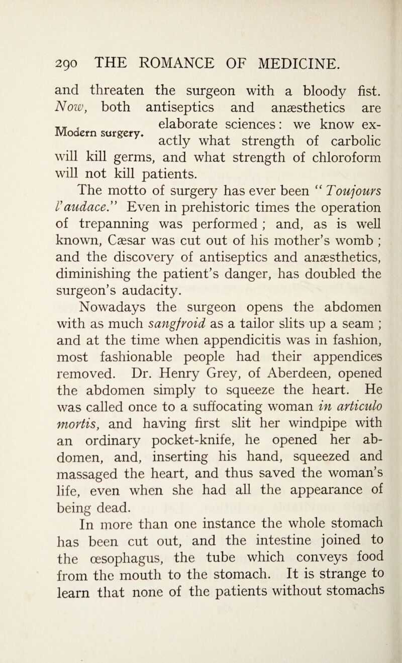 and threaten the surgeon with a bloody fist. Now, both antiseptics and anaesthetics are , elaborate sciences: we know ex- Modern surgery. ^ ^ Qf will kill germs, and what strength of chloroform will not kill patients. The motto of surgery has ever been “ Toujours V audace” Even in prehistoric times the operation of trepanning was performed ; and, as is well known, Caesar was cut out of his mother’s womb ; and the discovery of antiseptics and anaesthetics, diminishing the patient’s danger, has doubled the surgeon’s audacity. Nowadays the surgeon opens the abdomen with as much sangfroid as a tailor slits up a seam ; and at the time when appendicitis was in fashion, most fashionable people had their appendices removed. Dr. Henry Grey, of Aberdeen, opened the abdomen simply to squeeze the heart. He was called once to a suffocating woman in articulo mortis, and having first slit her windpipe with an ordinary pocket-knife, he opened her ab¬ domen, and, inserting his hand, squeezed and massaged the heart, and thus saved the woman’s life, even when she had all the appearance of being dead. In more than one instance the whole stomach has been cut out, and the intestine joined to the oesophagus, the tube which conveys food from the mouth to the stomach. It is strange to learn that none of the patients without stomachs