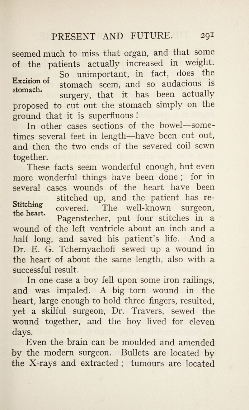 Excision of stomach. seemed much to miss that organ, and that some of the patients actually increased in weight. So unimportant, in fact, does the stomach seem, and so audacious is surgery, that it has been actually proposed to cut out the stomach simply on the ground that it is superfluous ! In other cases sections of the bowel—some¬ times several feet in length—have been cut out, and then the two ends of the severed coil sewn together. These facts seem wonderful enough, but even more wonderful things have been done ; for in several cases wounds of the heart have been stitched up, and the patient has re- Stitchmg COvered. The well-known surgeon, e eaf * Pagenstecher, put four stitches in a wound of the left ventricle about an inch and a half long, and saved his patient’s life. And a Dr. E. G. Tchernyachoff sewed up a wound in the heart of about the same length, also with a successful result. In one case a boy fell upon some iron railings, and was impaled. A big torn wound in the heart, large enough to hold three fingers, resulted, yet a skilful surgeon, Dr. Travers, sewed the wound together, and the boy lived for eleven days. Even the brain can be moulded and amended by the modern surgeon. Bullets are located by the X-rays and extracted ; tumours are located