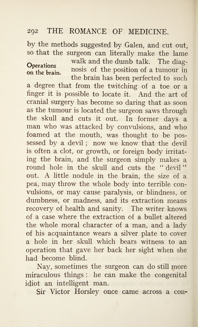 by the methods suggested by Galen, and cut out, so that the surgeon can literally make the lame _ walk and the dumb talk. The diag- orf the brain nosis of the position of a tumour in the brain has been perfected to such a degree that from the twitching of a toe or a finger it is possible to locate it. And the art of cranial surgery has become so daring that as soon as the tumour is located the surgeon saws through the skull and cuts it out. In former days a man who was attacked by convulsions, and who foamed at the mouth, was thought to be pos¬ sessed by a devil; now we know that the devil is often a clot, or growth, or foreign body irritat¬ ing the brain, and the surgeon simply makes a round hole in the skull and cuts the “ devil ” out. A little nodule in the brain, the size of a pea, may throw the whole body into terrible con¬ vulsions, or may cause paralysis, or blindness, or dumbness, or madness, and its extraction means recovery of health and sanity. The writer knows of a case where the extraction of a bullet altered the whole moral character of a man, and a lady of his acquaintance wears a silver plate to cover a hole in her skull which bears witness to an operation that gave her back her sight when she had become blind. Nay, sometimes the surgeon can do still more miraculous things : he can make the congenital idiot an intelligent man. Sir Victor Horsley once came across a con-