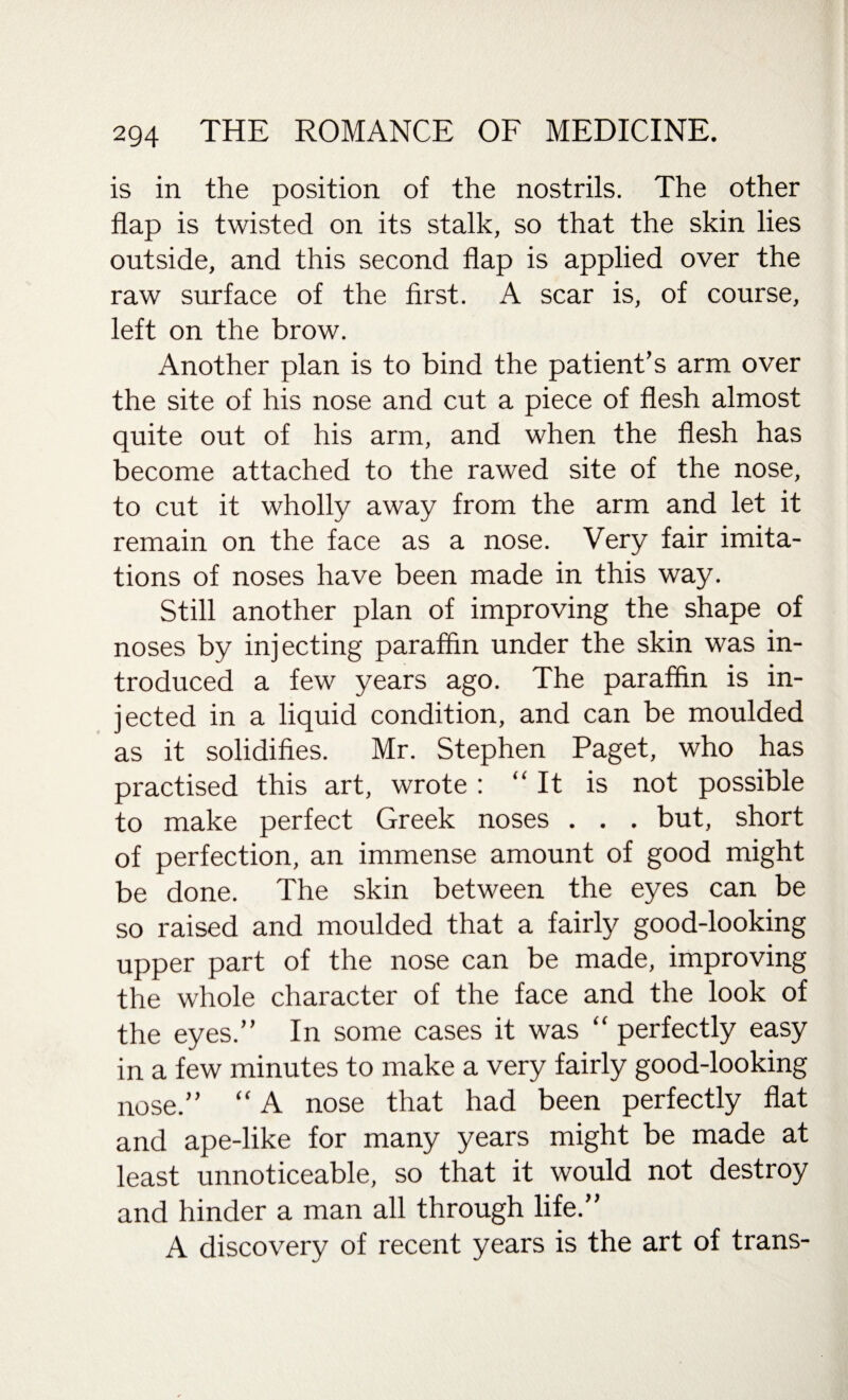 is in the position of the nostrils. The other flap is twisted on its stalk, so that the skin lies outside, and this second flap is applied over the raw surface of the first. A scar is, of course, left on the brow. Another plan is to bind the patient’s arm over the site of his nose and cut a piece of flesh almost quite out of his arm, and when the flesh has become attached to the rawed site of the nose, to cut it wholly away from the arm and let it remain on the face as a nose. Very fair imita¬ tions of noses have been made in this way. Still another plan of improving the shape of noses by injecting paraffin under the skin was in¬ troduced a few years ago. The paraffin is in¬ jected in a liquid condition, and can be moulded as it solidifies. Mr. Stephen Paget, who has practised this art, wrote : “ It is not possible to make perfect Greek noses . . . but, short of perfection, an immense amount of good might be done. The skin between the eyes can be so raised and moulded that a fairly good-looking upper part of the nose can be made, improving the whole character of the face and the look of the eyes.” In some cases it was “ perfectly easy in a few minutes to make a very fairly good-looking nose.” “ A nose that had been perfectly flat and ape-like for many years might be made at least unnoticeable, so that it would not destroy and hinder a man all through life.” A discovery of recent years is the art of trans-