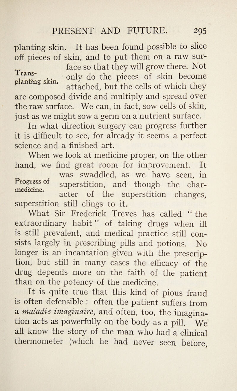 planting skin. It has been found possible to slice off pieces of skin, and to put them on a raw sur- face so that they will grow there. Not rans- _ only do the pieces of skin become p an rag s sin. attached, but the cells of which they are composed divide and multiply and spread over the raw surface. We can, in fact, sow cells of skin, just as we might sow a germ on a nutrient surface. In what direction surgery can progress further it is difficult to see, for already it seems a perfect science and a finished art. When we look at medicine proper, on the other hand, we find great room for improvement. It was swaddled, as we have seen, in Progress of superstition, and though the char- medicme. , <■ ,, ,.r. . acter of the superstition changes, superstition still clings to it. What Sir Frederick Treves has called “ the extraordinary habit ” of taking drugs when ill is still prevalent, and medical practice still con¬ sists largely in prescribing pills and potions. No longer is an incantation given with the prescrip¬ tion, but still in many cases the efficacy of the drug depends more on the faith of the patient than on the potency of the medicine. It is quite true that this kind of pious fraud is often defensible : often the patient suffers from a maladie imaginaire, and often, too, the imagina¬ tion acts as powerfully on the body as a pill. We all know the story of the man who had a clinical thermometer (which he had never seen before