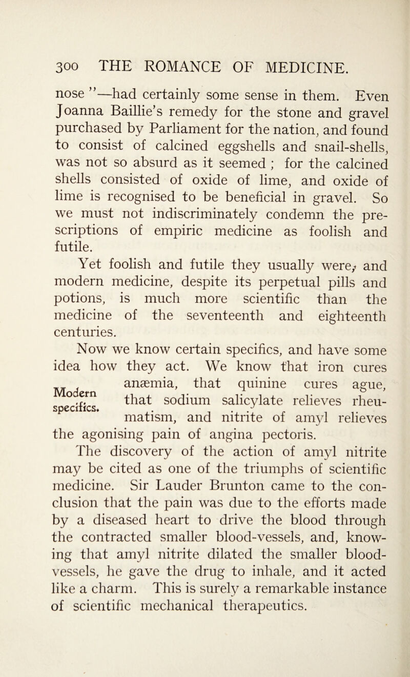 nose —had certainly some sense in them. Even Joanna Baillie’s remedy for the stone and gravel purchased by Parliament for the nation, and found to consist of calcined eggshells and snail-shells, was not so absurd as it seemed ; for the calcined shells consisted of oxide of lime, and oxide of lime is recognised to be beneficial in gravel. So we must not indiscriminately condemn the pre¬ scriptions of empiric medicine as foolish and futile. Yet foolish and futile they usually were,- and modern medicine, despite its perpetual pills and potions, is much more scientific than the medicine of the seventeenth and eighteenth centuries. Now we know certain specifics, and have some idea how they act. We know that iron cures anaemia, that quinine cures ague, specifics ^ia-t sodium salicylate relieves rheu¬ matism, and nitrite of amyl relieves the agonising pain of angina pectoris. The discovery of the action of amyl nitrite may be cited as one of the triumphs of scientific medicine. Sir Lauder Brunton came to the con¬ clusion that the pain was due to the efforts made by a diseased heart to drive the blood through the contracted smaller blood-vessels, and, know¬ ing that amyl nitrite dilated the smaller blood¬ vessels, he gave the drug to inhale, and it acted like a charm. This is surely a remarkable instance of scientific mechanical therapeutics.