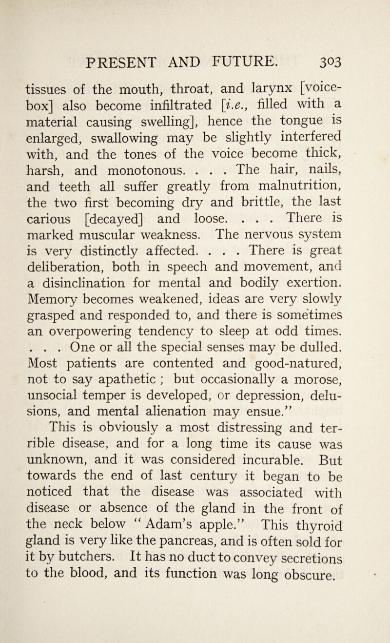 tissues of the mouth, throat, and larynx [voice- box] also become infiltrated \i.e., filled with a material causing swelling], hence the tongue is enlarged, swallowing may be slightly interfered with, and the tones of the voice become thick, harsh, and monotonous. . . . The hair, nails, and teeth all suffer greatly from malnutrition, the two first becoming dry and brittle, the last carious [decayed] and loose. . . . There is marked muscular weakness. The nervous system is very distinctly affected. . . . There is great deliberation, both in speech and movement, and a disinclination for mental and bodily exertion. Memory becomes weakened, ideas are very slowly grasped and responded to, and there is sometimes an overpowering tendency to sleep at odd times. . . . One or all the special senses may be dulled. Most patients are contented and good-natured, not to say apathetic ; but occasionally a morose, unsocial temper is developed, or depression, delu¬ sions, and mental alienation may ensue.” This is obviously a most distressing and ter¬ rible disease, and for a long time its cause was unknown, and it was considered incurable. But towards the end of last century it began to be noticed that the disease was associated with disease or absence of the gland in the front of the neck below “ Adam’s apple.” This thyroid gland is very like the pancreas, and is often sold for it by butchers. It has no duct to convey secretions to the blood, and its function was long obscure.