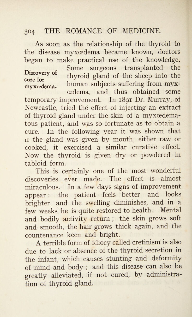 As soon as the relationship of the thyroid to the disease myxcedema became known, doctors began to make practical use of the knowledge. Some surgeons transplanted the iscovery o thyroid gland of the sheep into the CtifC ioi* j -L myxcedema. human subjects suffering from myx¬ cedema, and thus obtained some temporary improvement. In 1891 Dr. Murray, of Newcastle, tried the effect of injecting an extract of thyroid gland under the skin of a myxcedema- tous patient, and was so fortunate as to obtain a cure. In the following year it was shown that 11 the gland was given by mouth, either raw or cooked, it exercised a similar curative effect. Now the thyroid is given dry or powdered in tabloid form. This is certainly one of the most wonderful discoveries ever made. The effect is almost miraculous. In a few days signs of improvement appear: the patient feels better and looks brighter, and the swelling diminishes, and in a few weeks he is quite restored to health. Mental and bodily activity return ; the skin grows soft and smooth, the hair grows thick again, and the countenance keen and bright. A terrible form of idiocy called cretinism is also due to lack or absence of the thyroid secretion in the infant, which causes stunting and deformity of mind and body ; and this disease can also be greatly alleviated, if not cured, by administra¬ tion of thyroid gland.