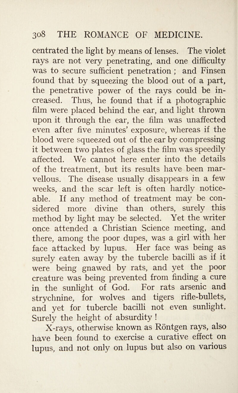 centrated the light by means of lenses. The violet rays are not very penetrating, and one difficulty was to secure sufficient penetration ; and Finsen found that by squeezing the blood out of a part, the penetrative power of the rays could be in¬ creased. Thus, he found that if a photographic film were placed behind the ear, and light thrown upon it through the ear, the film was unaffected even after five minutes’ exposure, whereas if the blood were squeezed out of the ear by compressing it between two plates of glass the film was speedily affected. We cannot here enter into the details of the treatment, but its results have been mar¬ vellous. The disease usually disappears in a few weeks, and the scar left is often hardly notice¬ able. If any method of treatment may be con¬ sidered more divine than others, surely this method by light may be selected. Yet the writer once attended a Christian Science meeting, and there, among the poor dupes, was a girl with her face attacked by lupus. Her face was being as surely eaten away by the tubercle bacilli as if it were being gnawed by rats, and yet the poor creature was being prevented from finding a cure in the sunlight of God. For rats arsenic and strychnine, for wolves and tigers rifle-bullets, and yet for tubercle bacilli not even sunlight. Surely the height of absurdity ! X-rays, otherwise known as Rontgen rays, also have been found to exercise a curative effect on lupus, and not only on lupus but also on various