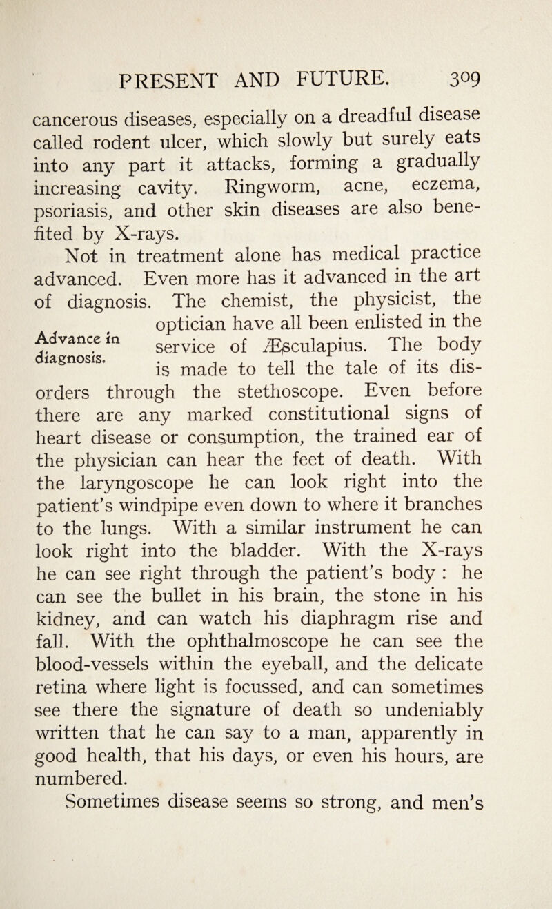 Advance in diagnosis. cancerous diseases, especially on a dreadful disease called rodent ulcer, which slowly but surely eats into any part it attacks, forming a gradually increasing cavity. Ringworm, acne, eczema, psoriasis, and other skin diseases are also bene¬ fited by X-rays. Not in treatment alone has medical practice advanced. Even more has it advanced in the art of diagnosis. The chemist, the physicist, the optician have all been enlisted in the service of Aesculapius. The body is made to tell the tale of its dis¬ orders through the stethoscope. Even before there are any marked constitutional signs of heart disease or consumption, the trained ear of the physician can hear the feet of death. With the laryngoscope he can look right into the patient’s windpipe even down to where it branches to the lungs. With a similar instrument he can look right into the bladder. With the X-rays he can see right through the patient’s body : he can see the bullet in his brain, the stone in his kidney, and can watch his diaphragm rise and fall. With the ophthalmoscope he can see the blood-vessels within the eyeball, and the delicate retina where light is focussed, and can sometimes see there the signature of death so undeniably written that he can say to a man, apparently in good health, that his days, or even his hours, are numbered. Sometimes disease seems so strong, and men’s