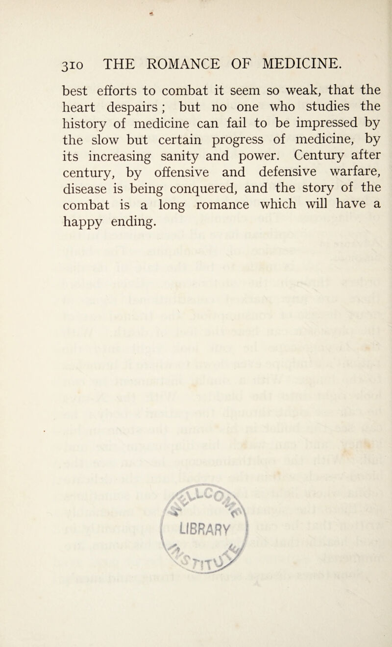 best efforts to combat it seem so weak, that the heart despairs; but no one who studies the history of medicine can fail to be impressed by the slow but certain progress of medicine, by its increasing sanity and power. Century after century, by offensive and defensive warfare, disease is being conquered, and the story of the combat is a long romance which will have a happy ending. LIBRARY