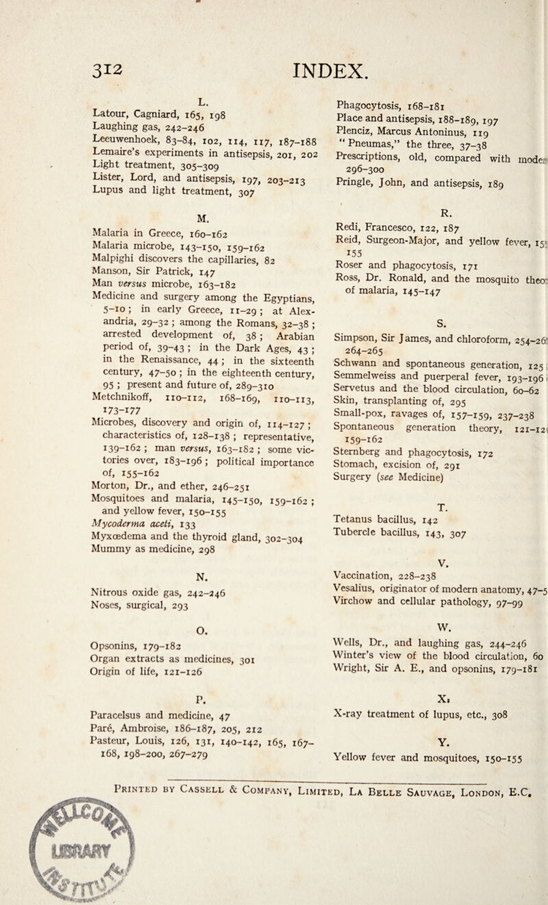 L. Latour, Cagniard, 165, 198 Laughing gas, 242-246 Leeuwenhoek, 83-84, 102, 114, 117, 187-188 Lemaire’s experiments in antisepsis, 201, 202 Light treatment, 305-309 Lister, Lord, and antisepsis, 197, 203-213 Lupus and light treatment, 307 M. Malaria in Greece, 160-162 Malaria microbe, 143-150, 159-162 Malpighi discovers the capillaries, 82 Manson, Sir Patrick, 147 Man versus microbe, 163-182 Medicine and surgery among the Egyptians, 5-10; in early Greece, 11-29 ; at Alex¬ andria, 29-32 ; among the Romans, 32-38 ; arrested development of, 38 ; Arabian period of, 39—43 ; in the Dark Ages, 43 ; in the Renaissance, 44 ; in the sixteenth century, 47-50 ; in the eighteenth century, 95 ; present and future of, 289-310 Metchnikoff, 110-112, 168-169, 110-113, 173-177 Microbes, discovery and origin of, 114-127 ; characteristics of, 128-138 ; representative, 139-162 ; man versus, 163-182 ; some vic¬ tories over, 183-196 ; political importance of, 155-162 Morton, Dr., and ether, 246-251 Mosquitoes and malaria, 145-150, 159-162 ; and yellow fever, 150-155 My coderma aceti, 133 Myxrndema and the thyroid gland, 302-304 Mummy as medicine, 298 N. Nitrous oxide gas, 242-246 Noses, surgical, 293 O. Opsonins, 179-182 Organ extracts as medicines, 301 Origin of life, 121-126 P. Paracelsus and medicine, 47 Pare, Ambroise, 186-187, 205, 212 Pasteur, Louis, 126, 131, 140-142, 165, 167- 168, 198-200, 267-279 Phagocytosis, 168-181 Place and antisepsis, 188-189, 197 Plenciz, Marcus Antoninus, 119 “ Pneumas,” the three, 37-38 Prescriptions, old, compared with modei? 296-300 Pringle, John, and antisepsis, 189 R. Redi, Francesco, 122, 187 Reid, Surgeon-Major, and yellow fever, 15= 155 Roser and phagocytosis, 171 Ross, Dr. Ronald, and the mosquito then of malaria, 145-147 S. Simpson, Sir James, and chloroform, 254-26! 264-265 Schwann and spontaneous generation, 125 Semmelweiss and puerperal fever, 193-196 Servetus and the blood circulation, 60-62 Skin, transplanting of, 295 Small-pox, ravages of, 157-159, 237-238 Spontaneous generation theory, 121-12 159-162 Sternberg and phagocytosis, 172 Stomach, excision of, 291 Surgery (see Medicine) T. Tetanus bacillus, 142 Tubercle bacillus, 143, 307 V. Vaccination, 228-238 Vesalius, originator of modern anatomy, 47-5 Virchow and cellular pathology, 97-99 W. Wells, Dr., and laughing gas, 244-246 Winter’s view of the blood circulation, 60 Wright, Sir A. E., and opsonins, 179-181 X. X-ray treatment of lupus, etc., 308 Y. Yellow fever and mosquitoes, 150-15 5 Printed by Cassell & Company, Limited, La Belle Sauvage, London, E.C,
