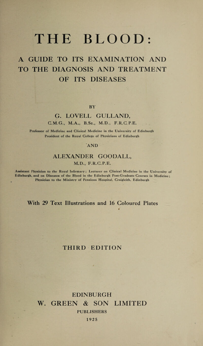 A GUIDE TO ITS EXAMINATION AND TO THE DIAGNOSIS AND TREATMENT OF ITS DISEASES BY G. LOVELL GULLAND, C.M.G., M.A., B.Sc., M.D., F.R.G P E. Professor of Medicine and Clinical Medicine in the University of Edinburgh President of the Royal College of Physicians of Edinburgh AND ALEXANDER GOODALL, M.D., F.R.G.P.E. Assistant Physician to the Royal Infirmary; Lecturer on Clinical Medicine in the University of Edinburgh, and on Diseases of the Blood in the Edinburgh Post-Graduate Courses in Medicine; Physician to the Ministry of Pensions Hospital, Craigleith, Edinburgh With 29 Text Illustrations and 16 Coloured Plates # THIRD EDITION EDINBURGH W. GREEN & SON LIMITED PUBLISHERS 1925