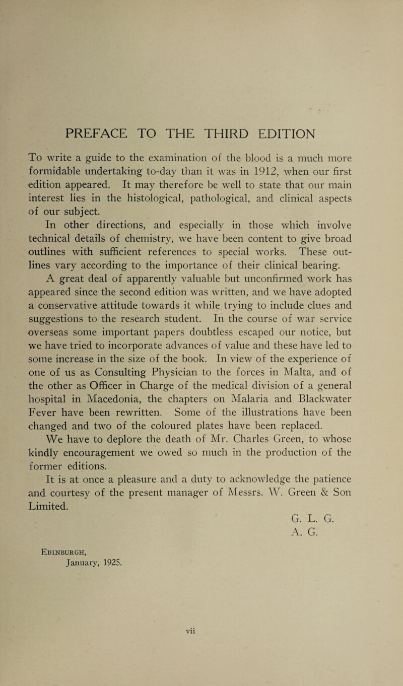To write a guide to the examination of the blood is a much more formidable undertaking to-day than it was in 1912, when our first edition appeared. It may therefore be well to state that our main interest lies in the histological, pathological, and clinical aspects of our subject. In other directions, and especially in those which involve technical details of chemistry, we have been content to give broad outlines with sufficient references to special works. These out¬ lines vary according to the importance of their clinical bearing. A great deal of apparently valuable but unconfirmed work has appeared since the second edition was written, and we have adopted a conservative attitude towards it while trying to include clues and suggestions to the research student. In the course of war service overseas some important papers doubtless escaped our notice, but we have tried to incorporate advances of value and these have led to some increase in the size of the book. In view of the experience of one of us as Consulting Physician to the forces in Malta, and of the other as Officer in Charge of the medical division of a general hospital in Macedonia, the chapters on Malaria and Blackwater Fever have been rewritten. Some of the illustrations have been changed and two of the coloured plates have been replaced. We have to deplore the death of Mr. Charles Green, to whose kindly encouragement we owed so much in the production of the former editions. It is at once a pleasure and a duty to acknowledge the patience and courtesy of the present manager of Messrs. W. Green & Son Limited. G. L. G. A. G. Edinburgh, January, 1925. Vll