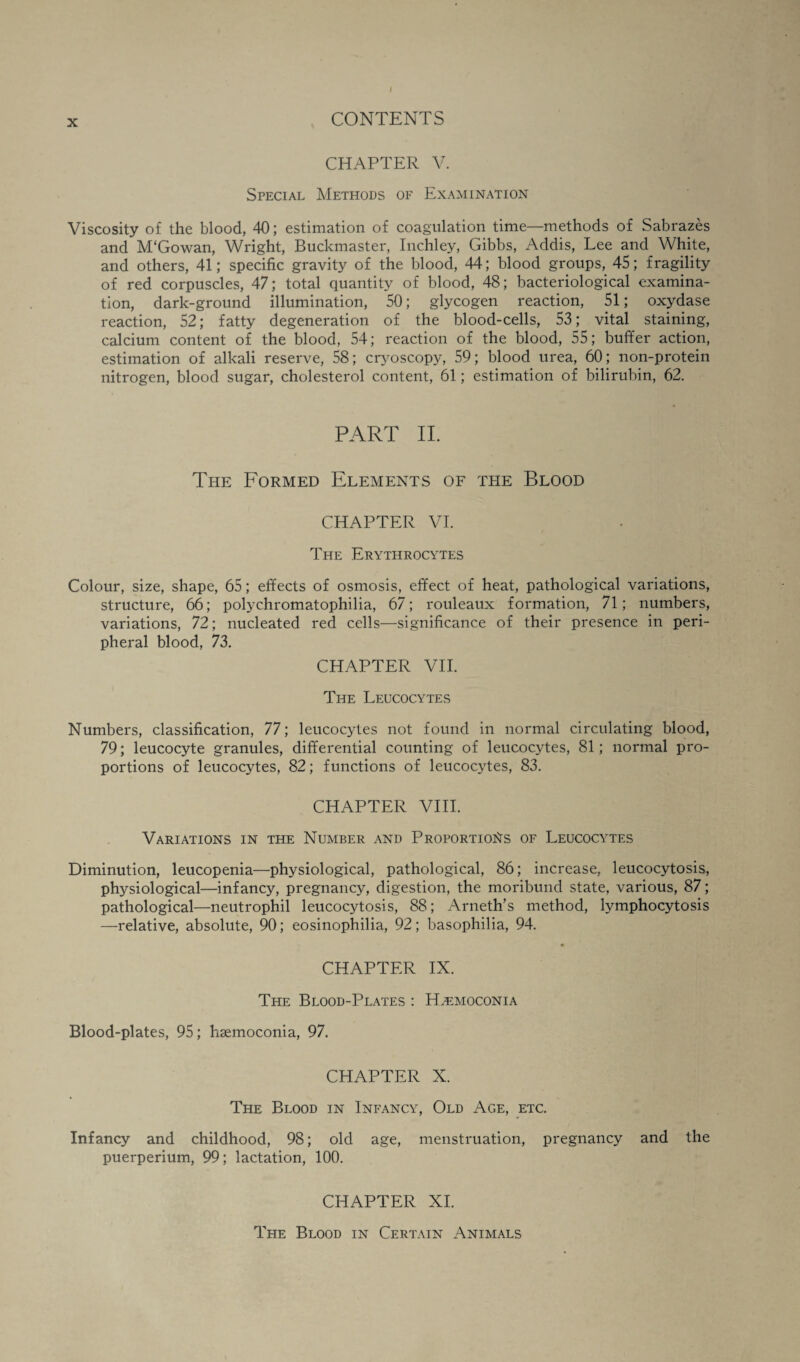 / X CONTENTS CHAPTER V. Special Methods of Examination Viscosity of the blood, 40; estimation of coagulation time—methods of Sabrazes and M'Gowan, Wright, Buckmaster, Inchley, Gibbs, Addis, Lee and White, and others, 41; specific gravity of the blood, 44; blood groups,. 45; fragility of red corpuscles, 47; total quantity of blood, 48; bacteriological examina¬ tion, dark-ground illumination, 50; glycogen reaction, 51; oxydase reaction, 52; fatty degeneration of the blood-cells, 53; vital staining, calcium content of the blood, 54; reaction of the blood, 55; buffer action, estimation of alkali reserve, 58; cryoscopy, 59; blood urea, 60; non-protein nitrogen, blood sugar, cholesterol content, 61; estimation of bilirubin, 62. PART II. The Formed Elements of the Blood CHAPTER VI. The Erythrocytes Colour, size, shape, 65; effects of osmosis, effect of heat, pathological variations, structure, 66; polychromatophilia, 67; rouleaux formation, 71; numbers, variations, 72; nucleated red cells—significance of their presence in peri¬ pheral blood, 73. CHAPTER VII. The Leucocytes Numbers, classification, 77; leucocytes not found in normal circulating blood, 79; leucocyte granules, differential counting of leucocytes, 81; normal pro¬ portions of leucocytes, 82; functions of leucocytes, 83. CHAPTER VIII. Variations in the Number and Proportions of Leucocytes Diminution, leucopenia—physiological, pathological, 86; increase, leucocytosis, physiological—infancy, pregnancy, digestion, the moribund state, various, 87; pathological—neutrophil leucocytosis, 88; Arneth’s method, lymphocytosis —relative, absolute, 90; eosinophilia, 92 ; basophilia, 94. CHAPTER IX. The Blood-Plates : Hvemoconia Blood-plates, 95; hsemoconia, 97. CHAPTER X. The Blood in Infancy, Old Age, etc. Infancy and childhood, 98; old age, menstruation, pregnancy and the puerperium, 99; lactation, 100. CHAPTER XI. The Blood in Certain Animals